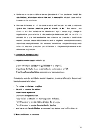 De las capacidades u objetivos que se fijan para el módulo se pueden deducir las
    actividades y situaciones requeridas para la evaluación, es decir, para verificar
    los avances del estudiante.

    Hay que considerar si, por las características del entorno, se hace conveniente
    ajustar los objetivos previstos para el módulo de FCT. Por ejemplo: una
    institución educativa carece de un determinado equipo técnico cuyo manejo es
    imprescindible para alcanzar la competencia profesional del perfil de un título. La
    empresa en la que unos estudiantes van a realizar las prácticas sí posee dicho
    equipo. Entonces, parece responsable incluir en el programa formativo la actividad o
    actividades correspondientes. Esta sería una situación de complementariedad entre
    institución educativa y empresa para consolidar la competencia profesional de los
    estudiantes en prácticas.

2) Elaboración de la propuesta


La información más útil en esta fase es:

• El conocimiento de los recursos y procesos de la empresa.
• El currículo del título, donde se concretan los contenidos de la FCT.
• El perfil profesional del título, especialmente las realizaciones.


En cualquier caso, las actividades que se incluyan en el programa formativo deben reunir
las siguientes características:

• Ser reales, prefijadas y posibles.
• Permitir la toma de decisiones.
• Evitar tareas repetitivas.
• Explicitar la temporalización.
• Hacer posible la rotación por distintos puestos de trabajo.
• Permitir y prever el uso de medios propios del proceso.
• Permitir y prever el uso de documentación técnica.
• Imbricarse con la actividad de la empresa, inspirándose en el perfil profesional.


3) Negociación con la empresa




                                                                                      76
 