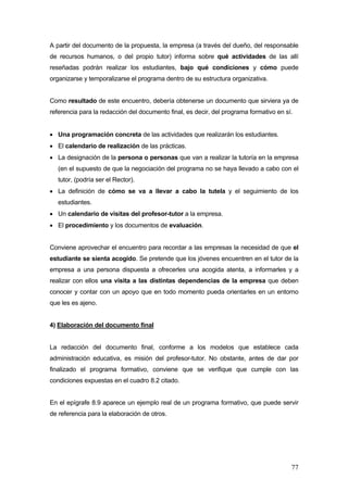 A partir del documento de la propuesta, la empresa (a través del dueño, del responsable
de recursos humanos, o del propio tutor) informa sobre qué actividades de las allí
reseñadas podrán realizar los estudiantes, bajo qué condiciones y cómo puede
organizarse y temporalizarse el programa dentro de su estructura organizativa.


Como resultado de este encuentro, debería obtenerse un documento que sirviera ya de
referencia para la redacción del documento final, es decir, del programa formativo en sí.


• Una programación concreta de las actividades que realizarán los estudiantes.
• El calendario de realización de las prácticas.
• La designación de la persona o personas que van a realizar la tutoría en la empresa
   (en el supuesto de que la negociación del programa no se haya llevado a cabo con el
   tutor, (podría ser el Rector).
• La definición de cómo se va a llevar a cabo la tutela y el seguimiento de los
   estudiantes.
• Un calendario de visitas del profesor-tutor a la empresa.
• El procedimiento y los documentos de evaluación.


Conviene aprovechar el encuentro para recordar a las empresas la necesidad de que el
estudiante se sienta acogido. Se pretende que los jóvenes encuentren en el tutor de la
empresa a una persona dispuesta a ofrecerles una acogida atenta, a informarles y a
realizar con ellos una visita a las distintas dependencias de la empresa que deben
conocer y contar con un apoyo que en todo momento pueda orientarles en un entorno
que les es ajeno.


4) Elaboración del documento final


La redacción del documento final, conforme a los modelos que establece cada
administración educativa, es misión del profesor-tutor. No obstante, antes de dar por
finalizado el programa formativo, conviene que se verifique que cumple con las
condiciones expuestas en el cuadro 8.2 citado.


En el epígrafe 8.9 aparece un ejemplo real de un programa formativo, que puede servir
de referencia para la elaboración de otros.




                                                                                        77
 