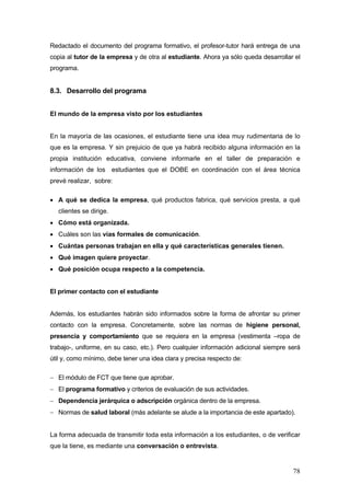 Redactado el documento del programa formativo, el profesor-tutor hará entrega de una
copia al tutor de la empresa y de otra al estudiante. Ahora ya sólo queda desarrollar el
programa.


8.3. Desarrollo del programa


El mundo de la empresa visto por los estudiantes


En la mayoría de las ocasiones, el estudiante tiene una idea muy rudimentaria de lo
que es la empresa. Y sin prejuicio de que ya habrá recibido alguna información en la
propia institución educativa, conviene informarle en el taller de preparación e
información de los estudiantes que el DOBE en coordinación con el área técnica
prevé realizar, sobre:

• A qué se dedica la empresa, qué productos fabrica, qué servicios presta, a qué
   clientes se dirige.
• Cómo está organizada.
• Cuáles son las vías formales de comunicación.
• Cuántas personas trabajan en ella y qué características generales tienen.
• Qué imagen quiere proyectar.
• Qué posición ocupa respecto a la competencia.


El primer contacto con el estudiante


Además, los estudiantes habrán sido informados sobre la forma de afrontar su primer
contacto con la empresa. Concretamente, sobre las normas de higiene personal,
presencia y comportamiento que se requiera en la empresa (vestimenta –ropa de
trabajo-, uniforme, en su caso, etc.). Pero cualquier información adicional siempre será
útil y, como mínimo, debe tener una idea clara y precisa respecto de:

− El módulo de FCT que tiene que aprobar.
− El programa formativo y criterios de evaluación de sus actividades.
− Dependencia jerárquica o adscripción orgánica dentro de la empresa.
− Normas de salud laboral (más adelante se alude a la importancia de este apartado).


La forma adecuada de transmitir toda esta información a los estudiantes, o de verificar
que la tiene, es mediante una conversación o entrevista.


                                                                                     78
 