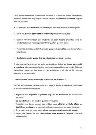 Dado que los estudiantes pueden estar nerviosos o pueden ser tímidos, esta primera
entrevista deberá estar muy dirigida a romper barreras y a transmitir confianza. Hay que
procurar, por tanto:


   Que el clima de la entrevista sea cordial y no dé la sensación de un interrogatorio.


   Dar al estudiante la posibilidad de intervenir para aclarar sus dudas.


   Obtener retroalimentación del estudiante, es decir, hacerle preguntas sobre las
   cuestiones básicas tratadas para confirmar que han quedado claras.


   Tomar nota de toda aquella información que pueda ser válida para el desarrollo de
   las prácticas.


   Que la información que se dé a los estudiantes sea clara y concisa.


El tutor-empresa ha de prever, por tanto, que tendrá que dedicar un tiempo para recibir
al estudiante o los estudiantes (un tutor puede ser responsable de uno o más). Si lo cree
conveniente, puede reunirse antes con los estudiantes y el tutor de la institución
educativa (si los acompaña).


Los estudiantes tienen una imagen positiva de las prácticas.-


Para los estudiantes de bachillerato técnico, llegar a realizar el módulo de prácticas en
la empresa es importante porque:


• Supone haber superado la primera etapa de su formación (en la institución
   educativa).
• Es la parte final de los estudios que están realizando.
• Necesitan, por tanto, superar este módulo para obtener el título oficial de
   bachilleres técnicos en la especialización correspondiente que están cursando.
• En la mayoría de los casos es su primer contacto con el mundo del trabajo.
• Saben que puede ser una oportunidad para encontrar empleo (insertarse
   laboralmente).




                                                                                      79
 
