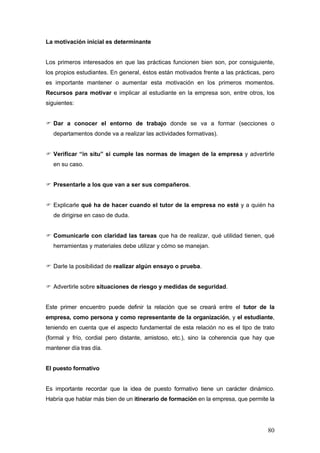 La motivación inicial es determinante


Los primeros interesados en que las prácticas funcionen bien son, por consiguiente,
los propios estudiantes. En general, éstos están motivados frente a las prácticas, pero
es importante mantener o aumentar esta motivación en los primeros momentos.
Recursos para motivar e implicar al estudiante en la empresa son, entre otros, los
siguientes:


  Dar a conocer el entorno de trabajo donde se va a formar (secciones o
  departamentos donde va a realizar las actividades formativas).


  Verificar “in situ” si cumple las normas de imagen de la empresa y advertirle
  en su caso.


  Presentarle a los que van a ser sus compañeros.


  Explicarle qué ha de hacer cuando el tutor de la empresa no esté y a quién ha
  de dirigirse en caso de duda.


  Comunicarle con claridad las tareas que ha de realizar, qué utilidad tienen, qué
  herramientas y materiales debe utilizar y cómo se manejan.


  Darle la posibilidad de realizar algún ensayo o prueba.


  Advertirle sobre situaciones de riesgo y medidas de seguridad.


Este primer encuentro puede definir la relación que se creará entre el tutor de la
empresa, como persona y como representante de la organización, y el estudiante,
teniendo en cuenta que el aspecto fundamental de esta relación no es el tipo de trato
(formal y frío, cordial pero distante, amistoso, etc.), sino la coherencia que hay que
mantener día tras día.


El puesto formativo


Es importante recordar que la idea de puesto formativo tiene un carácter dinámico.
Habría que hablar más bien de un itinerario de formación en la empresa, que permite la




                                                                                    80
 