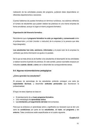 realización de las actividades propias del programa, pudiendo éstas desarrollarse en
diferentes departamentos o secciones.


Cuando hablamos de puestos formativos en términos numéricos, nos estamos refiriendo
al número de estudiantes que pueden realizar las prácticas en una misma empresa de
forma simultánea, aunque no sigan el mismo programa formativo.


Organización del itinerario formativo


Recordemos que el programa formativo ha sido ya negociado y consensuado entre
el profesor-tutor y el tutor (monitor o instructor) de la empresa (o la persona que ésta
haya designado).


Los estudiantes han sido, asimismo, informados y el propio tutor de la empresa ha
verificado que dicha información se ajusta a lo pactado.


De lo que se trata ahora es de facilitar a los estudiantes el desempeño de las actividades
a realizar durante el periodo de prácticas. En este sentido, parece razonable empezar por
indicarles cuándo, dónde y cómo van a desarrollar las correspondientes tareas.


8.4. Algunas recomendaciones pedagógicas

¿Cómo aprenden los estudiantes?


El proceso de aprendizaje de los estudiantes pretende conseguir una serie de
capacidades técnicas, y desarrollar actitudes personales que favorezcan la
profesionalidad.


El logro de estos objetivos se basa en:


   El planteamiento de un buen programa formativo.
   Una metodología de aprendizaje activo.
   La orientación y el seguimiento del tutor de la empresa.

Para que se produzca un aprendizaje activo y significativo es necesario que se den una
serie de condiciones por parte de los estudiantes, del tutor, del programa y del
entorno. Tales condiciones están especificadas en el cuadro siguiente.


                                                                             Cuadro 8.3


                                                                                       81
 