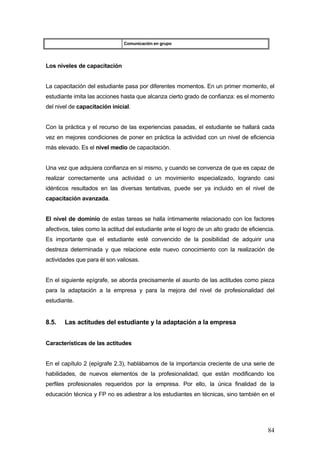 Comunicación en grupo




Los niveles de capacitación


La capacitación del estudiante pasa por diferentes momentos. En un primer momento, el
estudiante imita las acciones hasta que alcanza cierto grado de confianza: es el momento
del nivel de capacitación inicial.


Con la práctica y el recurso de las experiencias pasadas, el estudiante se hallará cada
vez en mejores condiciones de poner en práctica la actividad con un nivel de eficiencia
más elevado. Es el nivel medio de capacitación.


Una vez que adquiera confianza en sí mismo, y cuando se convenza de que es capaz de
realizar correctamente una actividad o un movimiento especializado, logrando casi
idénticos resultados en las diversas tentativas, puede ser ya incluido en el nivel de
capacitación avanzada.


El nivel de dominio de estas tareas se halla íntimamente relacionado con los factores
afectivos, tales como la actitud del estudiante ante el logro de un alto grado de eficiencia.
Es importante que el estudiante esté convencido de la posibilidad de adquirir una
destreza determinada y que relacione este nuevo conocimiento con la realización de
actividades que para él son valiosas.


En el siguiente epígrafe, se aborda precisamente el asunto de las actitudes como pieza
para la adaptación a la empresa y para la mejora del nivel de profesionalidad del
estudiante.


8.5.   Las actitudes del estudiante y la adaptación a la empresa


Características de las actitudes


En el capítulo 2 (epígrafe 2.3), hablábamos de la importancia creciente de una serie de
habilidades, de nuevos elementos de la profesionalidad, que están modificando los
perfiles profesionales requeridos por la empresa. Por ello, la única finalidad de la
educación técnica y FP no es adiestrar a los estudiantes en técnicas, sino también en el




                                                                                          84
 