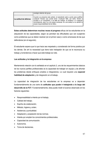 prestigio delante del grupo.

                           Cuando se presenta esta actitud, el estudiante está a punto para justificar
La actitud de defensa      cualquier fracaso que pueda tener. Cualquier fallo, por tanto, tiende a
                           inculpar a un compañero, a la falta de medios, al profesor o a cualquier
                           circunstancia, pero no a la propia conducta. Es una actitud a no admitir la
                           propia responsabilidad de los fallos.



Estas actitudes determinan muchas veces el progreso eficaz de los estudiantes en la
adquisición de las capacidades, según se perciban las dificultades que van surgiendo
como problemas que se deben resolver (en el primer caso) o como amenazas de las que
defenderse (en el segundo).


El estudiante espera que lo que hace sea respetado y considerado de forma positiva por
los demás. De ahí la necesidad que tiene todo trabajador de que se le reconozca su
trabajo y la tendencia a hacer que este trabajo se note.


Las actitudes y la integración en la empresa


Manteniendo relación con lo señalado en el capítulo 2, uno de los requerimientos básicos
de los nuevos perfiles profesionales es la capacidad de trabajar en equipo y de afrontar
los problemas desde enfoques amplios e integradores. Lo cual requiere una especial
habilidad de adaptación y de integración en el trabajo.


La capacidad de integración de los estudiantes en la empresa va a depender
fundamentalmente de una serie de actitudes que puede ir trabajando a lo largo del
desarrollo de la FCT. Fundamentalmente, ésta puede medir el avance observado en los
factores siguientes:


•   Responsabilidad e interés por el trabajo.
•   Calidad del trabajo.
•   Espíritu de colaboración.
•   Método, higiene y orden.
•   Asistencia y puntualidad.
•   Adaptación y aceptación de las normas.
•   Interés por ampliar los conocimientos profesionales.
•   Capacidad de comunicación.
•   Autonomía.
•   Toma de decisiones.


                                                                                                         87
 