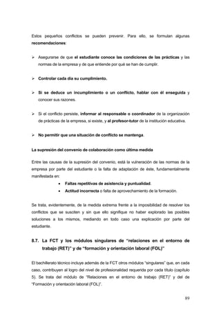 Estos pequeños conflictos se pueden prevenir. Para ello, se formulan algunas
recomendaciones:


   Asegurarse de que el estudiante conoce las condiciones de las prácticas y las
   normas de la empresa y de que entiende por qué se han de cumplir.


   Controlar cada día su cumplimiento.


   Si se deduce un incumplimiento o un conflicto, hablar con él enseguida y
   conocer sus razones.


   Si el conflicto persiste, informar al responsable o coordinador de la organización
   de prácticas de la empresa, si existe, y al profesor-tutor de la institución educativa.


   No permitir que una situación de conflicto se mantenga.


La supresión del convenio de colaboración como última medida

Entre las causas de la supresión del convenio, está la vulneración de las normas de la
empresa por parte del estudiante o la falta de adaptación de éste, fundamentalmente
manifestada en:
               •   Faltas repetitivas de asistencia y puntualidad.
               •   Actitud incorrecta o falta de aprovechamiento de la formación.


Se trata, evidentemente, de la medida extrema frente a la imposibilidad de resolver los
conflictos que se susciten y sin que ello signifique no haber explorado las posibles
soluciones a los mismos, mediando en todo caso una explicación por parte del
estudiante.


8.7. La FCT y los módulos singulares de “relaciones en el entorno de
      trabajo (RET)” y de “formación y orientación laboral (FOL)”


El bachillerato técnico incluye además de la FCT otros módulos “singulares” que, en cada
caso, contribuyen al logro del nivel de profesionalidad requerida por cada título (capítulo
5). Se trata del módulo de “Relaciones en el entorno de trabajo (RET)” y del de
“Formación y orientación laboral (FOL)”.


                                                                                         89
 