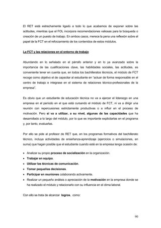 El RET está estrechamente ligado a todo lo que acabamos de exponer sobre las
actitudes, mientras que el FOL incorpora recomendaciones valiosas para la búsqueda o
creación de un puesto de trabajo. En ambos casos, merece la pena una reflexión sobre el
papel de la FCT en el reforzamiento de los contenidos de estos módulos.


La FCT y las relaciones en el entorno de trabajo


Abundando en lo señalado en el párrafo anterior y en lo ya avanzado sobre la
importancia de las cualificaciones clave, las habilidades sociales, las actitudes, es
conveniente tener en cuenta que, en todos los bachilleratos técnicos, el módulo de FCT
recoge como objetivo el de capacitar al estudiante en “actuar de forma responsable en el
centro de trabajo e integrase en el sistema de relaciones técnico-profesionales de la
empresa”.


Es obvio que un estudiante de educación técnica no va a ejercer el liderazgo en una
empresa en el período en el que está cursando el módulo de FCT, ni va a dirigir una
reunión con repercusiones estrictamente productivas o a influir en el proceso de
motivación. Pero sí va a utilizar, a su nivel, algunas de las capacidades que ha
desarrollado a lo largo del módulo, por lo que es importante explicitarlas en el programa
y, por tanto, evaluarlas.


Por ello se pide al profesor de RET que, en los programas formativos del bachillerato
técnico, incluya actividades de enseñanza-aprendizaje (ejercicios o simulaciones, en
suma) que hagan posible que el estudiante cuando esté en la empresa tenga ocasión de:

• Analizar su propio proceso de socialización en la organización.
• Trabajar en equipo.
• Utilizar las técnicas de comunicación.
• Tomar pequeñas decisiones.
• Participar en reuniones colaborando activamente.
• Realizar un pequeño análisis o apreciación de la motivación en la empresa donde se
   ha realizado el módulo y relacionarlo con su influencia en el clima laboral.


Con ello se trata de alcanzar logros, como:




                                                                                      90
 
