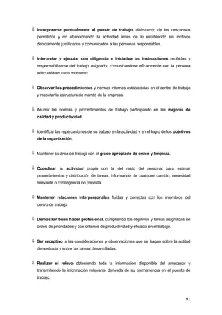 ⇓ Incorporarse puntualmente al puesto de trabajo, disfrutando de los descansos
   permitidos y no abandonando la actividad antes de lo establecido sin motivos
   debidamente justificados y comunicados a las personas responsables.


⇓ Interpretar y ejecutar con diligencia e iniciativa las instrucciones recibidas y
   responsabilizarse del trabajo asignado, comunicándose eficazmente con la persona
   adecuada en cada momento.


⇓ Observar los procedimientos y normas internas establecidas en el centro de trabajo
   y respetar la estructura de mando de la empresa.


⇓ Asumir las normas y procedimientos de trabajo participando en las mejoras de
   calidad y productividad.


⇓ Identificar las repercusiones de su trabajo en la actividad y en el logro de los objetivos
   de la organización.


⇓ Mantener su área de trabajo con el grado apropiado de orden y limpieza.


⇓ Coordinar la actividad propia con la del resto del personal para estimar
   procedimientos y distribución de tareas, informando de cualquier cambio, necesidad
   relevante o contingencia no prevista.


⇓ Mantener relaciones interpersonales fluidas y correctas con los miembros del
   centro de trabajo.


⇓ Demostrar buen hacer profesional, cumpliendo los objetivos y tareas asignadas en
   orden de prioridades y con criterios de productividad y eficacia en el trabajo.


⇓ Ser receptivo a las consideraciones y observaciones que se hagan sobre la actitud
   demostrada y sobre las tareas desarrolladas.


⇓ Realizar el relevo obteniendo toda la información disponible del antecesor y
   transmitiendo la información relevante derivada de su permanencia en el puesto de
   trabajo.




                                                                                         91
 