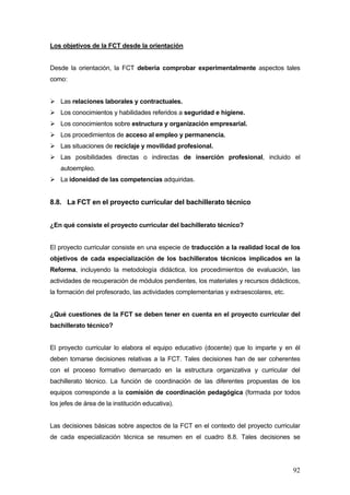 Los objetivos de la FCT desde la orientación


Desde la orientación, la FCT debería comprobar experimentalmente aspectos tales
como:


    Las relaciones laborales y contractuales.
    Los conocimientos y habilidades referidos a seguridad e higiene.
    Los conocimientos sobre estructura y organización empresarial.
    Los procedimientos de acceso al empleo y permanencia.
    Las situaciones de reciclaje y movilidad profesional.
    Las posibilidades directas o indirectas de inserción profesional, incluido el
    autoempleo.
    La idoneidad de las competencias adquiridas.


8.8. La FCT en el proyecto curricular del bachillerato técnico


¿En qué consiste el proyecto curricular del bachillerato técnico?


El proyecto curricular consiste en una especie de traducción a la realidad local de los
objetivos de cada especialización de los bachilleratos técnicos implicados en la
Reforma, incluyendo la metodología didáctica, los procedimientos de evaluación, las
actividades de recuperación de módulos pendientes, los materiales y recursos didácticos,
la formación del profesorado, las actividades complementarias y extraescolares, etc.


¿Qué cuestiones de la FCT se deben tener en cuenta en el proyecto curricular del
bachillerato técnico?


El proyecto curricular lo elabora el equipo educativo (docente) que lo imparte y en él
deben tomarse decisiones relativas a la FCT. Tales decisiones han de ser coherentes
con el proceso formativo demarcado en la estructura organizativa y curricular del
bachillerato técnico. La función de coordinación de las diferentes propuestas de los
equipos corresponde a la comisión de coordinación pedagógica (formada por todos
los jefes de área de la institución educativa).


Las decisiones básicas sobre aspectos de la FCT en el contexto del proyecto curricular
de cada especialización técnica se resumen en el cuadro 8.8. Tales decisiones se




                                                                                       92
 
