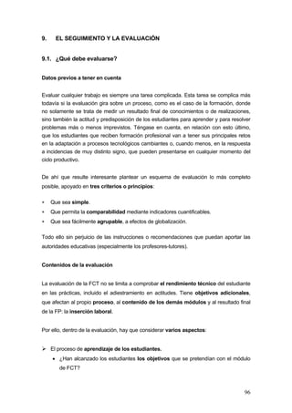 9.     EL SEGUIMIENTO Y LA EVALUACIÓN


9.1. ¿Qué debe evaluarse?


Datos previos a tener en cuenta


Evaluar cualquier trabajo es siempre una tarea complicada. Esta tarea se complica más
todavía si la evaluación gira sobre un proceso, como es el caso de la formación, donde
no solamente se trata de medir un resultado final de conocimientos o de realizaciones,
sino también la actitud y predisposición de los estudiantes para aprender y para resolver
problemas más o menos imprevistos. Téngase en cuenta, en relación con esto último,
que los estudiantes que reciben formación profesional van a tener sus principales retos
en la adaptación a procesos tecnológicos cambiantes o, cuando menos, en la respuesta
a incidencias de muy distinto signo, que pueden presentarse en cualquier momento del
ciclo productivo.


De ahí que resulte interesante plantear un esquema de evaluación lo más completo
posible, apoyado en tres criterios o principios:

∗    Que sea simple.
∗    Que permita la comparabilidad mediante indicadores cuantificables.
∗    Que sea fácilmente agrupable, a efectos de globalización.

Todo ello sin perjuicio de las instrucciones o recomendaciones que puedan aportar las
autoridades educativas (especialmente los profesores-tutores).


Contenidos de la evaluación


La evaluación de la FCT no se limita a comprobar el rendimiento técnico del estudiante
en las prácticas, incluido el adiestramiento en actitudes. Tiene objetivos adicionales,
que afectan al propio proceso, al contenido de los demás módulos y al resultado final
de la FP: la inserción laboral.


Por ello, dentro de la evaluación, hay que considerar varios aspectos:


     El proceso de aprendizaje de los estudiantes.
     • ¿Han alcanzado los estudiantes los objetivos que se pretendían con el módulo
        de FCT?



                                                                                      96
 