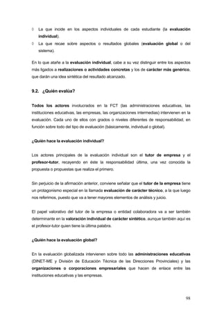 ◊   La que incide en los aspectos individuales de cada estudiante (la evaluación
    individual).
◊   La que recae sobre aspectos o resultados globales (evaluación global o del
    sistema).

En lo que atañe a la evaluación individual, cabe a su vez distinguir entre los aspectos
más ligados a realizaciones o actividades concretas y los de carácter más genérico,
que darán una idea sintética del resultado alcanzado.


9.2. ¿Quién evalúa?


Todos los actores involucrados en la FCT (las administraciones educativas, las
instituciones educativas, las empresas, las organizaciones intermedias) intervienen en la
evaluación. Cada uno de ellos con grados o niveles diferentes de responsabilidad, en
función sobre todo del tipo de evaluación (básicamente, individual o global).


¿Quién hace la evaluación individual?


Los actores principales de la evaluación individual son el tutor de empresa y el
profesor-tutor, recayendo en éste la responsabilidad última, una vez conocida la
propuesta o propuestas que realiza el primero.


Sin perjuicio de la afirmación anterior, conviene señalar que el tutor de la empresa tiene
un protagonismo especial en la llamada evaluación de carácter técnico, a la que luego
nos referimos, puesto que va a tener mayores elementos de análisis y juicio.


El papel valorativo del tutor de la empresa o entidad colaboradora va a ser también
determinante en la valoración individual de carácter sintético, aunque también aquí es
el profesor-tutor quien tiene la última palabra.


¿Quién hace la evaluación global?


En la evaluación globalizada intervienen sobre todo las administraciones educativas
(DINET-ME y División de Educación Técnica de las Direcciones Provinciales) y las
organizaciones o corporaciones empresariales que hacen de enlace entre las
instituciones educativas y las empresas.




                                                                                       98
 