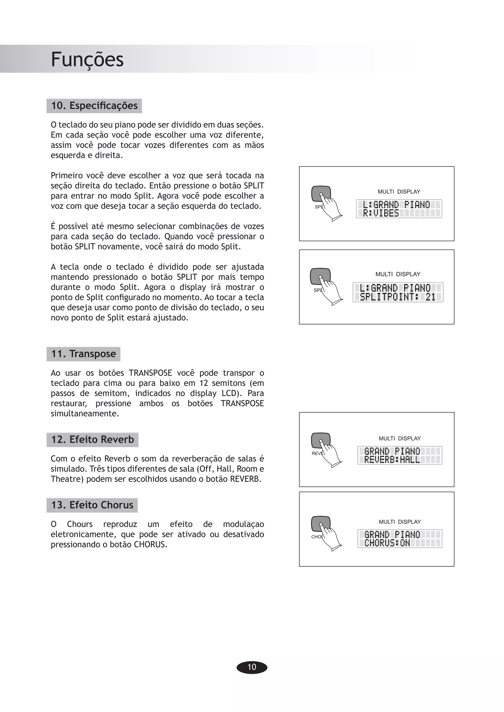 10
Funções
10. Especificações
O teclado do seu piano pode ser dividido em duas seções.
Em cada seção você pode escolher uma voz diferente,
assim você pode tocar vozes diferentes com as mãos
esquerda e direita.
Primeiro você deve escolher a voz que será tocada na
seção direita do teclado. Então pressione o botão SPLIT
para entrar no modo Split. Agora você pode escolher a
voz com que deseja tocar a seção esquerda do teclado.
É possível até mesmo selecionar combinações de vozes
para cada seção do teclado. Quando você pressionar o
botão SPLIT novamente, você sairá do modo Split.
A tecla onde o teclado é dividido pode ser ajustada
mantendo pressionado o botão SPLIT por mais tempo
durante o modo Split. Agora o display irá mostrar o
ponto de Split configurado no momento. Ao tocar a tecla
que deseja usar como ponto de divisão do teclado, o seu
novo ponto de Split estará ajustado.
11. Transpose
Ao usar os botões TRANSPOSE você pode transpor o
teclado para cima ou para baixo em 12 semitons (em
passos de semitom, indicados no display LCD). Para
restaurar, pressione ambos os botões TRANSPOSE
simultaneamente.
12. Efeito Reverb
Com o efeito Reverb o som da reverberação de salas é
simulado. Três tipos diferentes de sala (Off, Hall, Room e
Theatre) podem ser escolhidos usando o botão REVERB.
13. Efeito Chorus
O Chours reproduz um efeito de modulaçao
eletronicamente, que pode ser ativado ou desativado
pressionando o botão CHORUS.
-8-
Functions
10. Split function
The keyboard of your piano may be divided into two sections. In each section you may
choose a different voice, so you may play different voices with your left hand and your
right hand.
First you should choose the voice to be
played in the right section of the keyboard.
Then press the SPLIT button to enter the
Split mode. Now you may choose the voice
you intend to play in the left section of the
keyboard.
It is even possible to select voice combi-
nations for each section of the keyboard.
When you press the SPLIT button again
you will leave the Split mode.
The key where the keyboardis divided may
be set by pressing the SPLIT button for a
long time while you are in the Split mode.
Now the display will show the Split point that
is set. By playing the key where you would
like to set the Split point, the new Split point will be set.
11. Transposing
By using the TRANSPOSE buttons you can transpose the keyboard up or down by
12 semitones (in semitone steps, indicated by the LCD-display). To reset, press
down both TRANSPOSE buttons simultaneously.
12. Reverb effect
With the Reverb-effect the sound reverb-
eration of the room is simulated. Three
different kinds of rooms (Off, Hall,Room
Theatre) may be chosen by using the
REVERB button.
13. Chorus effect
The Chorus reproduces an electronically
obtained modulating effect, which may be
activated or deactivated by pressing the
CHORUS button.
SPLIT
MULTI DISPLAY
SPLIT
MULTI DISPLAY
CHORUS
MULTI DISPLAY
MULTI DISPLAY
REVERB
-8-
Functions
10. Split function
The keyboard of your piano may be divided into two sections. In each section you may
choose a different voice, so you may play different voices with your left hand and your
right hand.
First you should choose the voice to be
played in the right section of the keyboard.
Then press the SPLIT button to enter the
Split mode. Now you may choose the voice
you intend to play in the left section of the
keyboard.
It is even possible to select voice combi-
nations for each section of the keyboard.
When you press the SPLIT button again
you will leave the Split mode.
The key where the keyboardis divided may
be set by pressing the SPLIT button for a
long time while you are in the Split mode.
Now the display will show the Split point that
is set. By playing the key where you would
like to set the Split point, the new Split point will be set.
11. Transposing
By using the TRANSPOSE buttons you can transpose the keyboard up or down by
12 semitones (in semitone steps, indicated by the LCD-display). To reset, press
down both TRANSPOSE buttons simultaneously.
12. Reverb effect
With the Reverb-effect the sound reverb-
eration of the room is simulated. Three
different kinds of rooms (Off, Hall,Room
Theatre) may be chosen by using the
REVERB button.
13. Chorus effect
The Chorus reproduces an electronically
obtained modulating effect, which may be
activated or deactivated by pressing the
CHORUS button.
SPLIT
MULTI DISPLAY
SPLIT
MULTI DISPLAY
CHORUS
MULTI DISPLAY
MULTI DISPLAY
REVERB
 
