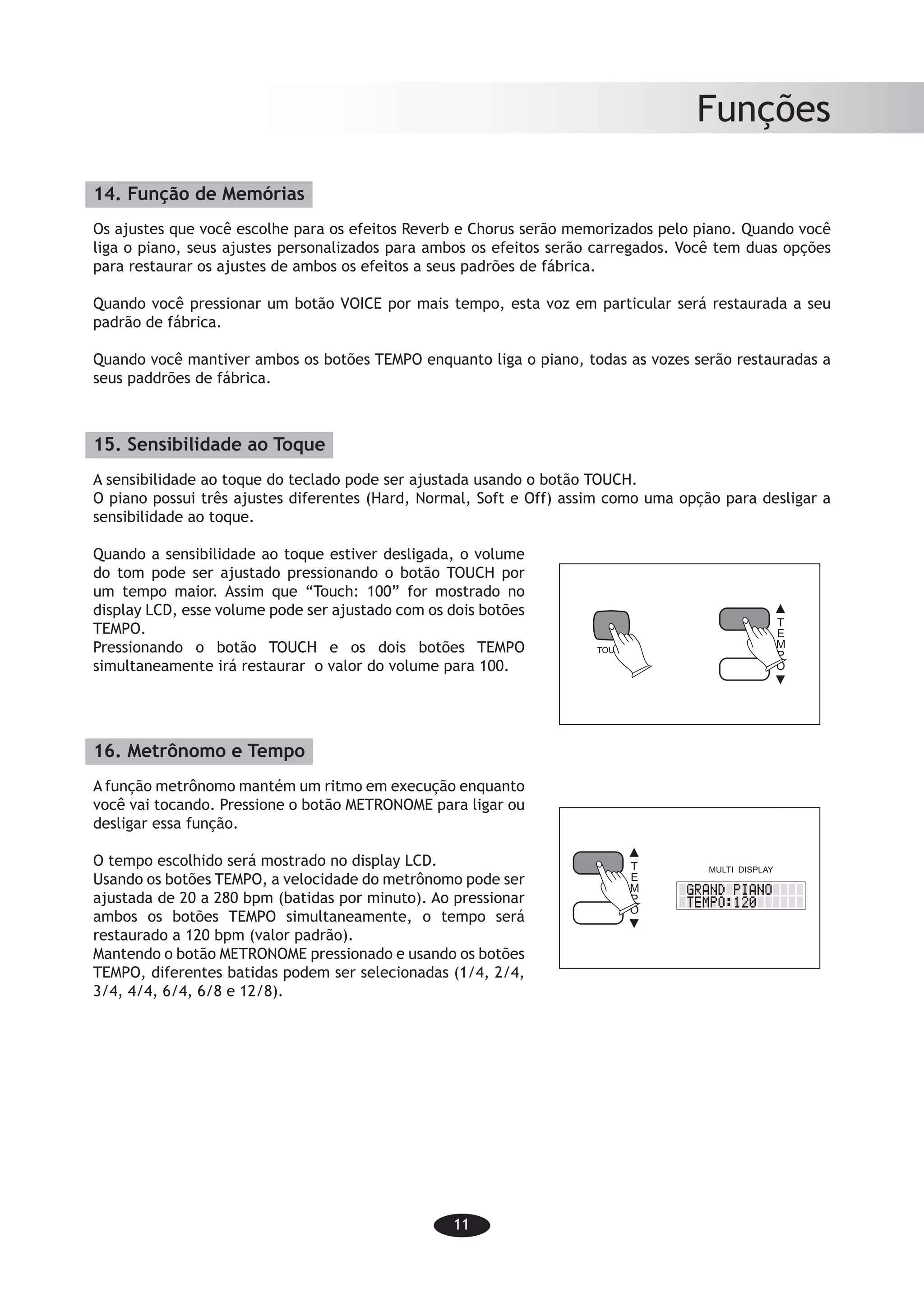 11
Funções
14. Função de Memórias
Os ajustes que você escolhe para os efeitos Reverb e Chorus serão memorizados pelo piano. Quando você
liga o piano, seus ajustes personalizados para ambos os efeitos serão carregados. Você tem duas opções
para restaurar os ajustes de ambos os efeitos a seus padrões de fábrica.
Quando você pressionar um botão VOICE por mais tempo, esta voz em particular será restaurada a seu
padrão de fábrica.
Quando você mantiver ambos os botões TEMPO enquanto liga o piano, todas as vozes serão restauradas a
seus paddrões de fábrica.
15. Sensibilidade ao Toque
A sensibilidade ao toque do teclado pode ser ajustada usando o botão TOUCH.
O piano possui três ajustes diferentes (Hard, Normal, Soft e Off) assim como uma opção para desligar a
sensibilidade ao toque.
Quando a sensibilidade ao toque estiver desligada, o volume
do tom pode ser ajustado pressionando o botão TOUCH por
um tempo maior. Assim que “Touch: 100” for mostrado no
display LCD, esse volume pode ser ajustado com os dois botões
TEMPO.
Pressionando o botão TOUCH e os dois botões TEMPO
simultaneamente irá restaurar o valor do volume para 100.
16. Metrônomo e Tempo
A função metrônomo mantém um ritmo em execução enquanto
você vai tocando. Pressione o botão METRONOME para ligar ou
desligar essa função.
O tempo escolhido será mostrado no display LCD.
Usando os botões TEMPO, a velocidade do metrônomo pode ser
ajustada de 20 a 280 bpm (batidas por minuto). Ao pressionar
ambos os botões TEMPO simultaneamente, o tempo será
restaurado a 120 bpm (valor padrão).
Mantendo o botão METRONOME pressionado e usando os botões
TEMPO, diferentes batidas podem ser selecionadas (1/4, 2/4,
3/4, 4/4, 6/4, 6/8 e 12/8).
-9-
Functions
14. Memory function
The settings you choose for the Reverb and the Chorus effect will be memorized by the
piano. When you turn on the piano your preferred setting for both effects will be set.
You have two options to reset both effects to the factory setting.
When you press one VOICE button for a long time, this single voice will be set back to
factory setting.
When you hold both TEMPO buttons down simultaneously and then turn on your piano,
all voices will be set back to factory setting.
15. Touch sensitivity
The touch sensitivity of the keyboard can be adjusted using the TOUCH button.
The piano features three different settings (Hard, Normal, Soft, Off) as well as the option
to turn off the touch sensitivity.
When the touch sensitivity is turned off the
Volume of the tone can be adjusted by
pressing the TOUCH button a long time.
As soon as Touch: 100 is shown in the
LCD-display, the Volume can be adjusted
using the two TEMPO buttons.
Pressing the TOUCH button and the two
TEMPO buttons simultaneously will reset
the Volume to 100.
16. Metronome and tempo
The metronome function keeps a rhythm
going while you are playing. Press the
METRONOME button to turn the function
on and off.
The chosen tempo will be shown in the
LCD-display.
By using the TEMPO buttons the metron-
ome speed can be adjusted from 20 to 280
bpm (beats per minute). By pressing both
TEMPO buttons simultaneously the tempo will be reset to 120 bpm (default).
By pressing METRONOME and using the TEMPO-buttons different beats maybe chosen
(1/4; 2/4; 3/4;4/4; 6/4; 6/8 and 12/8).
TOUCH
T
E
M
P
O
MULTI DISPLAYT
E
M
P
O
 