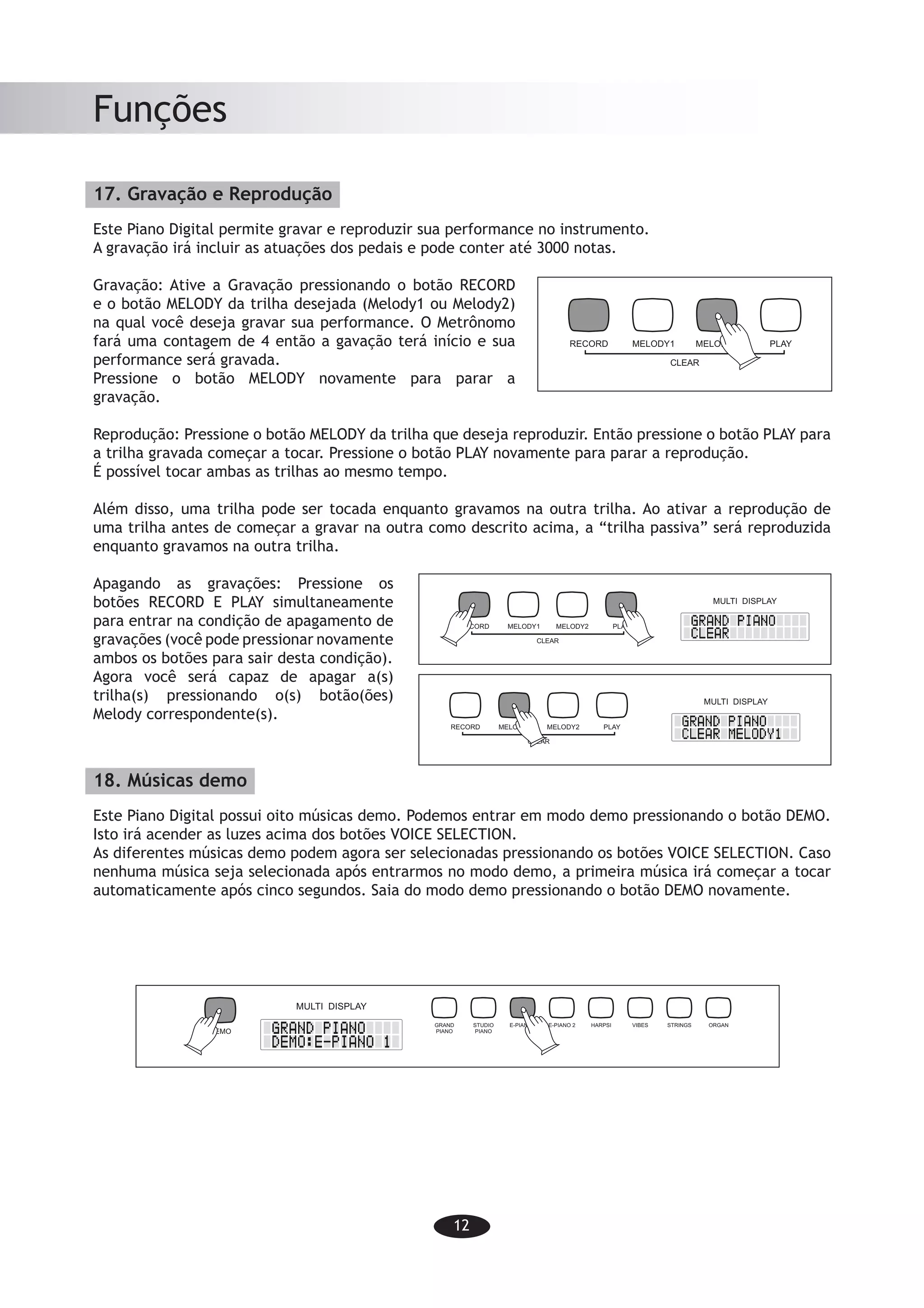 12
Funções
17. Gravação e Reprodução
Este Piano Digital permite gravar e reproduzir sua performance no instrumento.
A gravação irá incluir as atuações dos pedais e pode conter até 3000 notas.
Gravação: Ative a Gravação pressionando o botão RECORD
e o botão MELODY da trilha desejada (Melody1 ou Melody2)
na qual você deseja gravar sua performance. O Metrônomo
fará uma contagem de 4 então a gavação terá início e sua
performance será gravada.
Pressione o botão MELODY novamente para parar a
gravação.
Reprodução: Pressione o botão MELODY da trilha que deseja reproduzir. Então pressione o botão PLAY para
a trilha gravada começar a tocar. Pressione o botão PLAY novamente para parar a reprodução.
É possível tocar ambas as trilhas ao mesmo tempo.
Além disso, uma trilha pode ser tocada enquanto gravamos na outra trilha. Ao ativar a reprodução de
uma trilha antes de começar a gravar na outra como descrito acima, a “trilha passiva” será reproduzida
enquanto gravamos na outra trilha.
Apagando as gravações: Pressione os
botões RECORD E PLAY simultaneamente
para entrar na condição de apagamento de
gravações (você pode pressionar novamente
ambos os botões para sair desta condição).
Agora você será capaz de apagar a(s)
trilha(s) pressionando o(s) botão(ões)
Melody correspondente(s).
18. Músicas demo
Este Piano Digital possui oito músicas demo. Podemos entrar em modo demo pressionando o botão DEMO.
Isto irá acender as luzes acima dos botões VOICE SELECTION.
As diferentes músicas demo podem agora ser selecionadas pressionando os botões VOICE SELECTION. Caso
nenhuma música seja selecionada após entrarmos no modo demo, a primeira música irá começar a tocar
automaticamente após cinco segundos. Saia do modo demo pressionando o botão DEMO novamente.
-10-
Functions
17. Record and playback
This Digital Piano allows you to record and playback your performance on the instrument.
The recording will include pedal operations and can contain upto 3000 notes.
Record: Activate Recording by pressing
the RECORD button and simultaneously
the MELODY button of the track (Melody1
or Melody2) on which you would like to
record your performance. The Metronome
will count to 4 till the recording starts.
Your performance will be recorded.
Press the MELODY button again to stop
recording.
Playback: Press the MELODY button of the track you would like to playback. Then press
the PLAY button to start the playback. Press the PLAY button again to end the playback.
It is even possible to playback both tracks at the same time.
Furthermore one track can be played while recording the other track. By activating one
track before starting the recording of the other track as described the passive tra ck
will be played back while recording the other.
Clear recording: Press the
RECORD and PLAY button
simultaneously to enter
clearing record status and
you can also press the two
buttons again at the same
time to exit the status. Now
you are able to delete the
track(s) by pressing the
corresponding MELODY
button(s).
18. Demo songs
The Digital Piano features eight demo songs. The demo mode is entered by pressing
the DEMO button. This will activate the lights above the VOICE SELECTION buttons.
The different demo songs can now be selected by pressing the VOICE SELEC TION
buttons. If no song is selected after entering demo mode, the first song will automatically
start playing after five seconds. Exit demo mode by pressing the DEMO button again.
RECORD MELODY1 MELODY2 PLAY
CLEAR
MULTI DISPLAY
RECORD MELODY1 MELODY2 PLAY
CLEAR
MULTI DISPLAY
RECORD MELODY1 MELODY2 PLAY
CLEAR
GRAND
PIANO
STUDIO
PIANO
E-PIANO 1 E-PIANO 2 HARPSI VIBES STRINGS ORGAN
DEMO
MULTI DISPLAY
-10-
Functions
17. Record and playback
This Digital Piano allows you to record and playback your performance on the instrument.
The recording will include pedal operations and can contain upto 3000 notes.
Record: Activate Recording by pressing
the RECORD button and simultaneously
the MELODY button of the track (Melody1
or Melody2) on which you would like to
record your performance. The Metronome
will count to 4 till the recording starts.
Your performance will be recorded.
Press the MELODY button again to stop
recording.
Playback: Press the MELODY button of the track you would like to playback. Then press
the PLAY button to start the playback. Press the PLAY button again to end the playback.
It is even possible to playback both tracks at the same time.
Furthermore one track can be played while recording the other track. By activating one
track before starting the recording of the other track as described the passive tra ck
will be played back while recording the other.
Clear recording: Press the
RECORD and PLAY button
simultaneously to enter
clearing record status and
you can also press the two
buttons again at the same
time to exit the status. Now
you are able to delete the
track(s) by pressing the
corresponding MELODY
button(s).
18. Demo songs
The Digital Piano features eight demo songs. The demo mode is entered by pressing
the DEMO button. This will activate the lights above the VOICE SELECTION buttons.
The different demo songs can now be selected by pressing the VOICE SELEC TION
buttons. If no song is selected after entering demo mode, the first song will automatically
start playing after five seconds. Exit demo mode by pressing the DEMO button again.
RECORD MELODY1 MELODY2 PLAY
CLEAR
MULTI DISPLAY
RECORD MELODY1 MELODY2 PLAY
CLEAR
MULTI DISPLAY
RECORD MELODY1 MELODY2 PLAY
CLEAR
GRAND
PIANO
STUDIO
PIANO
E-PIANO 1 E-PIANO 2 HARPSI VIBES STRINGS ORGAN
DEMO
MULTI DISPLAY
-10-
Functions
17. Record and playback
This Digital Piano allows you to record and playback your performance on the instrument.
The recording will include pedal operations and can contain upto 3000 notes.
Record: Activate Recording by pressing
the RECORD button and simultaneously
the MELODY button of the track (Melody1
or Melody2) on which you would like to
record your performance. The Metronome
will count to 4 till the recording starts.
Your performance will be recorded.
Press the MELODY button again to stop
recording.
Playback: Press the MELODY button of the track you would like to playback. Then press
the PLAY button to start the playback. Press the PLAY button again to end the playback.
It is even possible to playback both tracks at the same time.
Furthermore one track can be played while recording the other track. By activating one
track before starting the recording of the other track as described the passive tra ck
will be played back while recording the other.
Clear recording: Press the
RECORD and PLAY button
simultaneously to enter
clearing record status and
you can also press the two
buttons again at the same
time to exit the status. Now
you are able to delete the
track(s) by pressing the
corresponding MELODY
button(s).
18. Demo songs
The Digital Piano features eight demo songs. The demo mode is entered by pressing
the DEMO button. This will activate the lights above the VOICE SELECTION buttons.
The different demo songs can now be selected by pressing the VOICE SELEC TION
buttons. If no song is selected after entering demo mode, the first song will automatically
start playing after five seconds. Exit demo mode by pressing the DEMO button again.
RECORD MELODY1 MELODY2 PLAY
CLEAR
MULTI DISPLAY
RECORD MELODY1 MELODY2 PLAY
CLEAR
MULTI DISPLAY
RECORD MELODY1 MELODY2 PLAY
CLEAR
GRAND
PIANO
STUDIO
PIANO
E-PIANO 1 E-PIANO 2 HARPSI VIBES STRINGS ORGAN
DEMO
MULTI DISPLAY
 