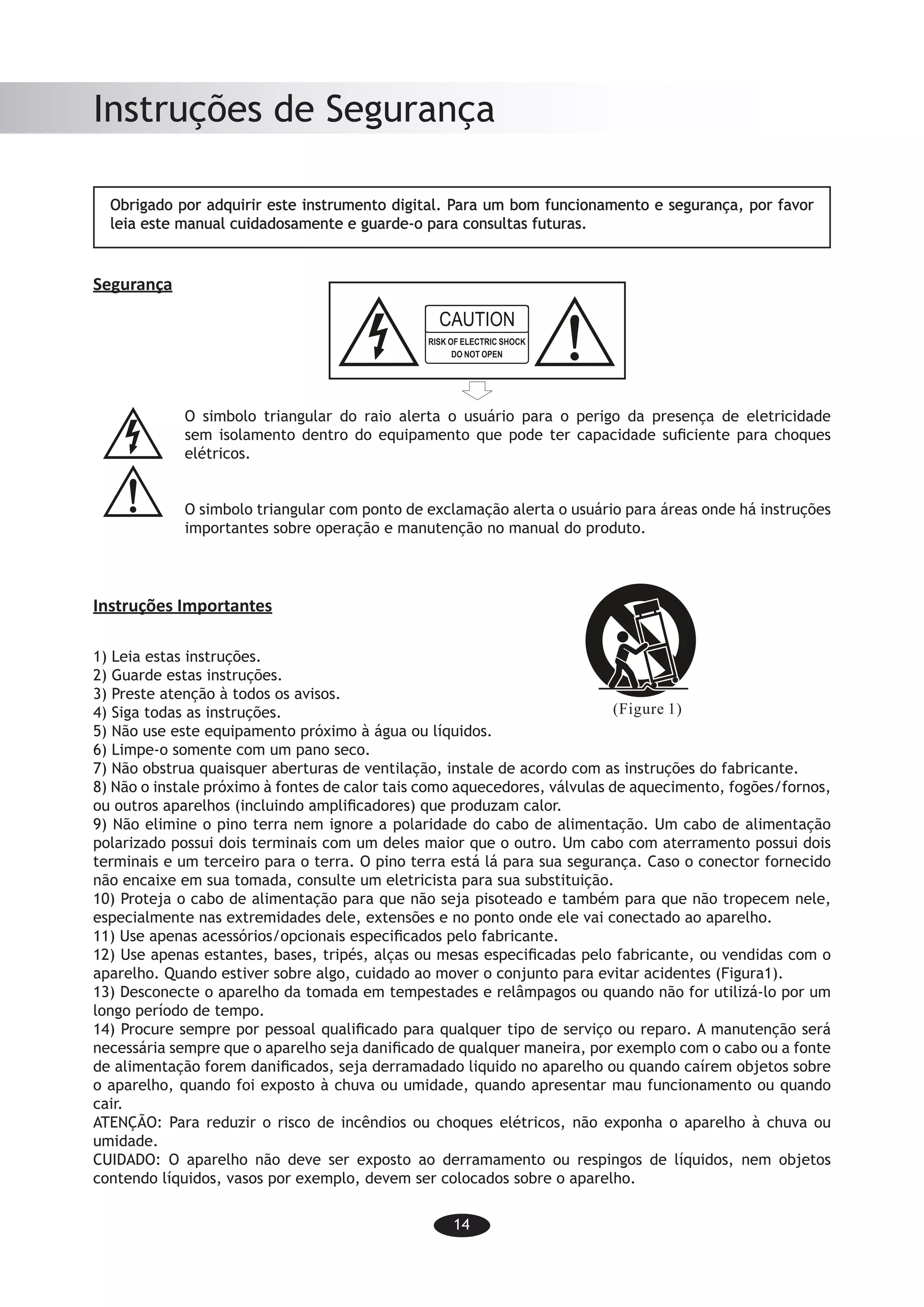 14
Instruções de Segurança
Obrigado por adquirir este instrumento digital. Para um bom funcionamento e segurança, por favor
leia este manual cuidadosamente e guarde-o para consultas futuras.
Segurança
O simbolo triangular do raio alerta o usuário para o perigo da presença de eletricidade
sem isolamento dentro do equipamento que pode ter capacidade suficiente para choques
elétricos.
O simbolo triangular com ponto de exclamação alerta o usuário para áreas onde há instruções
importantes sobre operação e manutenção no manual do produto.
Instruções Importantes
1) Leia estas instruções.
2) Guarde estas instruções.
3) Preste atenção à todos os avisos.
4) Siga todas as instruções.
5) Não use este equipamento próximo à água ou líquidos.
6) Limpe-o somente com um pano seco.
7) Não obstrua quaisquer aberturas de ventilação, instale de acordo com as instruções do fabricante.
8) Não o instale próximo à fontes de calor tais como aquecedores, válvulas de aquecimento, fogões/fornos,
ou outros aparelhos (incluindo amplificadores) que produzam calor.
9) Não elimine o pino terra nem ignore a polaridade do cabo de alimentação. Um cabo de alimentação
polarizado possui dois terminais com um deles maior que o outro. Um cabo com aterramento possui dois
terminais e um terceiro para o terra. O pino terra está lá para sua segurança. Caso o conector fornecido
não encaixe em sua tomada, consulte um eletricista para sua substituição.
10) Proteja o cabo de alimentação para que não seja pisoteado e também para que não tropecem nele,
especialmente nas extremidades dele, extensões e no ponto onde ele vai conectado ao aparelho.
11) Use apenas acessórios/opcionais especificados pelo fabricante.
12) Use apenas estantes, bases, tripés, alças ou mesas especificadas pelo fabricante, ou vendidas com o
aparelho. Quando estiver sobre algo, cuidado ao mover o conjunto para evitar acidentes (Figura1).
13) Desconecte o aparelho da tomada em tempestades e relâmpagos ou quando não for utilizá-lo por um
longo período de tempo.
14) Procure sempre por pessoal qualificado para qualquer tipo de serviço ou reparo. A manutenção será
necessária sempre que o aparelho seja danificado de qualquer maneira, por exemplo com o cabo ou a fonte
de alimentação forem danificados, seja derramadado liquido no aparelho ou quando caírem objetos sobre
o aparelho, quando foi exposto à chuva ou umidade, quando apresentar mau funcionamento ou quando
cair.
ATENÇÃO: Para reduzir o risco de incêndios ou choques elétricos, não exponha o aparelho à chuva ou
umidade.
CUIDADO: O aparelho não deve ser exposto ao derramamento ou respingos de líquidos, nem objetos
contendo líquidos, vasos por exemplo, devem ser colocados sobre o aparelho.
-12-
Safety instructions
-12-
Safety instructions
-12-
Safety instructions
 