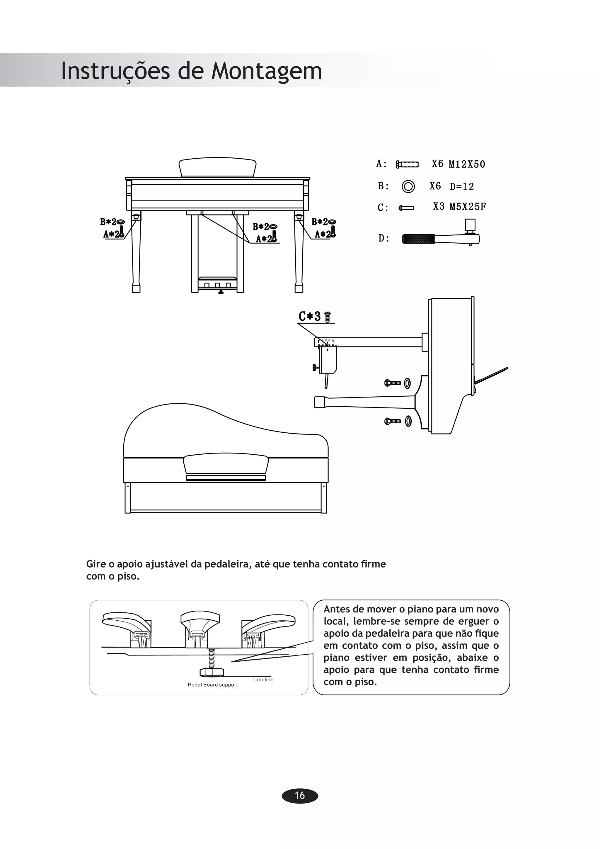 16
Instruções de Montagem
-14-
Assembly Instructions
Before moving the piano to a new
location, always remember to raise
the level of the Pedal Board support
so that it is not touching the floor.
Once the piano is in place, you can
adjust it so it is in firm contact with
the floor again.
Gire o apoio ajustável da pedaleira, até que tenha contato firme
com o piso.
Antes de mover o piano para um novo
local, lembre-se sempre de erguer o
apoio da pedaleira para que não fique
em contato com o piso, assim que o
piano estiver em posição, abaixe o
apoio para que tenha contato firme
com o piso.
 