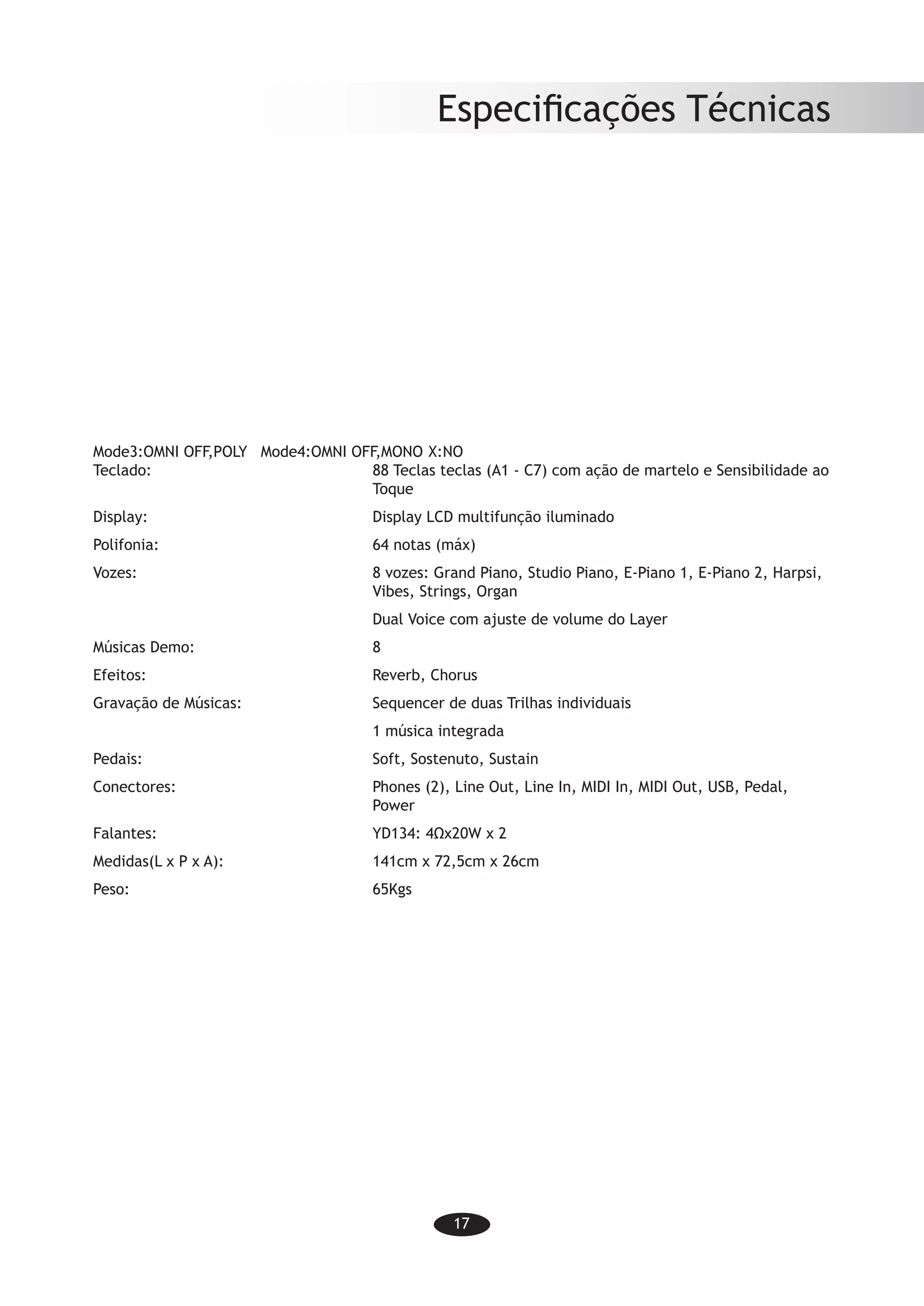 17
Especificações Técnicas
Mode3:OMNI OFF,POLY	 Mode4:OMNI OFF,MONO	X:NO
Teclado:	 88 Teclas teclas (A1 - C7) com ação de martelo e Sensibilidade ao
Toque
Display:	 Display LCD multifunção iluminado
Polifonia:	 64 notas (máx)
Vozes:	 8 vozes: Grand Piano, Studio Piano, E-Piano 1, E-Piano 2, Harpsi,
Vibes, Strings, Organ
	 Dual Voice com ajuste de volume do Layer
Músicas Demo:	 8
Efeitos:	 Reverb, Chorus
Gravação de Músicas:	 Sequencer de duas Trilhas individuais
	 1 música integrada
Pedais:	 Soft, Sostenuto, Sustain
Conectores:	 Phones (2), Line Out, Line In, MIDI In, MIDI Out, USB, Pedal,
Power
Falantes:	 YD134: 4Ωx20W x 2
Medidas(L x P x A):	 141cm x 72,5cm x 26cm
Peso:	 65Kgs
 
