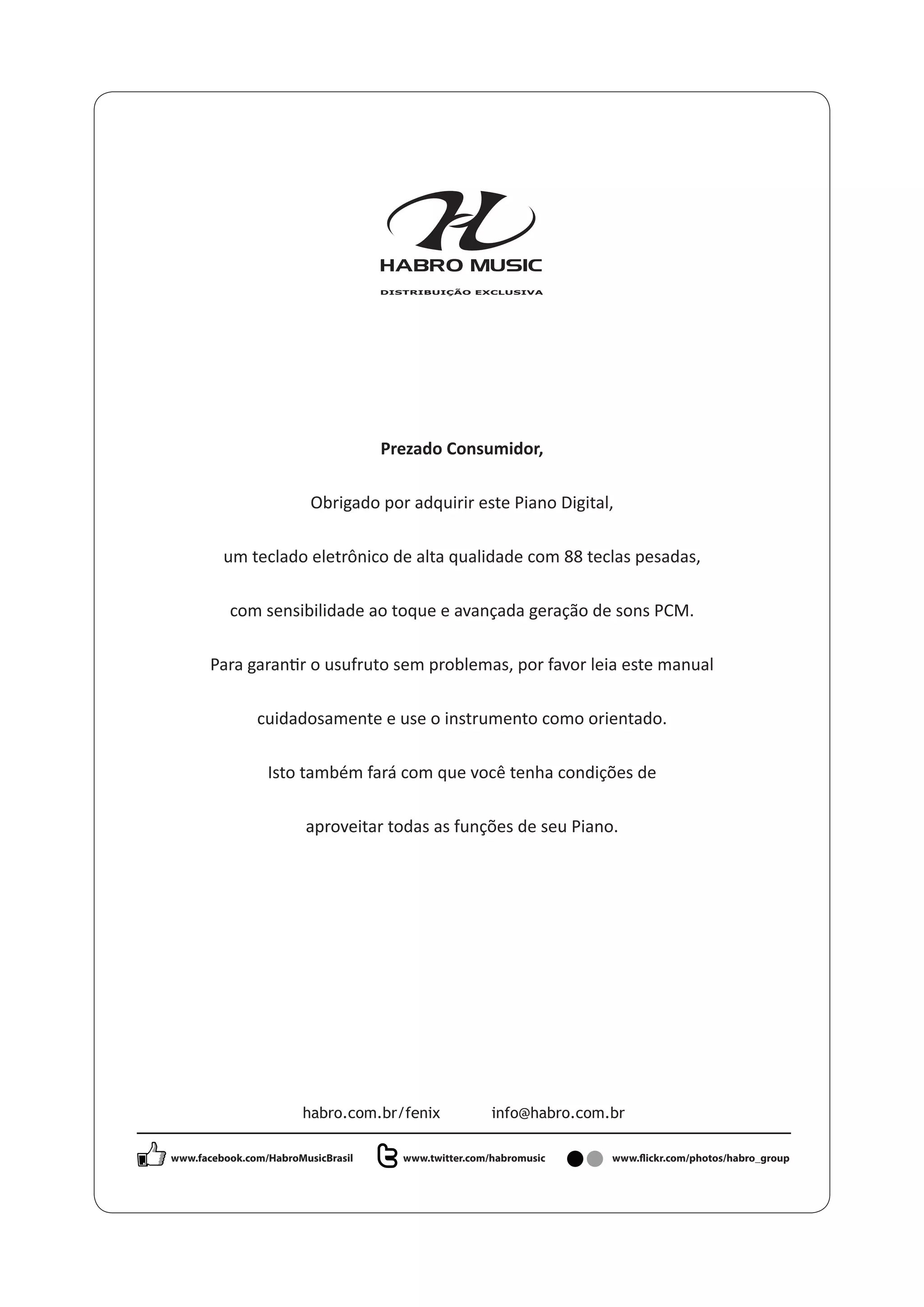 Prezado Consumidor,
Obrigado por adquirir este Piano Digital,
um teclado eletrônico de alta qualidade com 88 teclas pesadas,
com sensibilidade ao toque e avançada geração de sons PCM.
cuidadosamente e use o instrumento como orientado.
Isto também fará com que você tenha condições de
aproveitar todas as funções de seu Piano.
habro.com.br/fenix info@habro.com.br
www.facebook.com/HabroMusicBrasil www.twitter.com/habromusic www.flickr.com/photos/habro_group
 