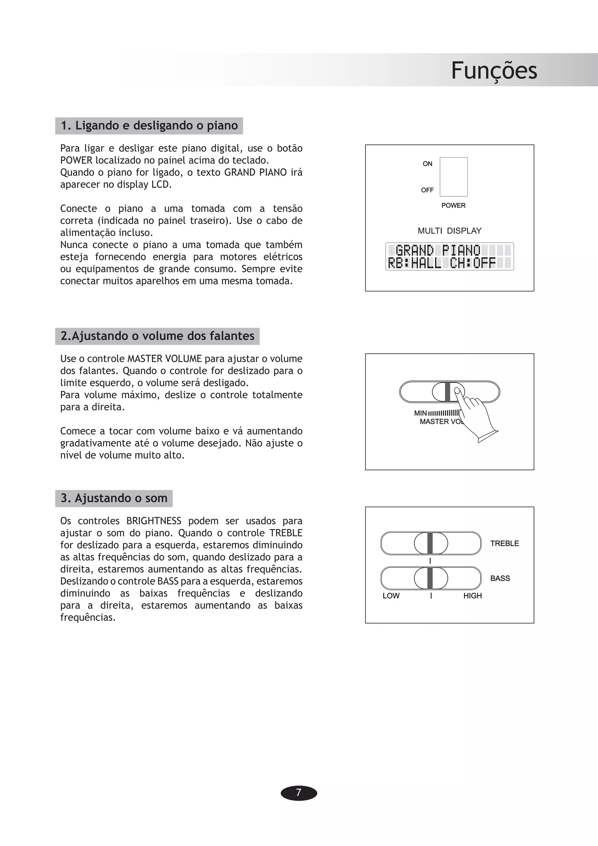 7
Funções
1. Ligando e desligando o piano
Para ligar e desligar este piano digital, use o botão
POWER localizado no painel acima do teclado.
Quando o piano for ligado, o texto GRAND PIANO irá
aparecer no display LCD.
Conecte o piano a uma tomada com a tensão
correta (indicada no painel traseiro). Use o cabo de
alimentação incluso.
Nunca conecte o piano a uma tomada que também
esteja fornecendo energia para motores elétricos
ou equipamentos de grande consumo. Sempre evite
conectar muitos aparelhos em uma mesma tomada.
2.Ajustando o volume dos falantes
Use o controle MASTER VOLUME para ajustar o volume
dos falantes. Quando o controle for deslizado para o
limite esquerdo, o volume será desligado.
Para volume máximo, deslize o controle totalmente
para a direita.
Comece a tocar com volume baixo e vá aumentando
gradativamente até o volume desejado. Não ajuste o
nível de volume muito alto.
3. Ajustando o som
Os controles BRIGHTNESS podem ser usados para
ajustar o som do piano. Quando o controle TREBLE
for deslizado para a esquerda, estaremos diminuindo
as altas frequências do som, quando deslizado para a
direita, estaremos aumentando as altas frequências.
Deslizando o controle BASS para a esquerda, estaremos
diminuindo as baixas frequências e deslizando
para a direita, estaremos aumentando as baixas
frequências.
Functions
-5-
MULTI DISPLAY
MASTER VOLUME
MIN MAX
LOW HIGH
BASS
TREBLE
To turn the digital piano on and off, use the
POWER switch located in the panel above
the keyboard.
When the piano is turned on, the text GRAND
PIANO will appear in the LCD display.
Connect the piano to a power socket carrying
the correct voltage (indicated on the rear
panel). Use the enclosed power cord.
Never connect the piano to a power socket
that is also supplying power to electric
engines or big domestic appliances. Always
avoid connecting too many electric devices
to the same power socket.
2. Adjusting speaker volume
Use the MASTER VOLUME fader to adjust
the speaker volume. When the fader is
pushed to the far left, the volume will be
turned off.
For maximum volume, push the fader to
the far right.
Start playing at low volume and then increase
the volume to desired level. Do not set the
speaker volume level too high.
3. Adjusting the sound
The BRIGHTNESS fader can be used to
adjust the sound of the piano. If the TREBLE
fader is pushed to the far left the high
frequency of the sound will be decreased,
if it is pushed to the right, the high frequency
will be increased. Pushing the BASS fader
to the left will decrease the bass frequency
while turning it to the right will increase the
bass frequency.
1. Turning on/off the piano
 