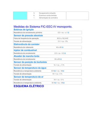 5. Escapamento entupido
6. Examinar sonda lambda.
7. Alimentação da centralina
Medidas do Sistema FIC-EEC-IV monoponto.
Bobinas de ignição
Resistência do enrolamento primário 0,5 + ou - o,1 
Sensor de pressão absoluta
Faixa de frequência de operação 80,9 a 162,4HZ
Tensão de alimentação 5 V + ou - 5%
Eletroválvula do canister
Resistência do rolamento 40 a 90 
Injetor de combustível
Resistência do enrolamento 2,0 + ou - 0,5 
Atuador de marcha lenta
Resistência do enrolamento 50 a 80 
Sensor da posição da borboleta
Tensão de alimentação 5v + ou _- 5 %
Sensor da temperatura da água
Resistência a temperatura ambiente 30 K + ou - 5K
Tensão de alimentação 5V + ou - 5 %
Sensor de temperatura do ar
Tensão de alimentação 5V + ou - 5 %
Resistência à temperatura ambiente. 30 K + ou - 5K
ESQUEMA ELÉTRICO
 