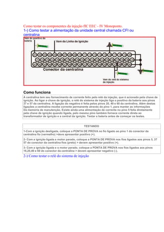 Como testar os componentes da injeção fIC EEC - IV Monoponto.
1-) Como testar a alimentação da unidade central chamada CFI ou
centralina
Como funciona
A centralina tem seu fornecimento de corrente feito pelo relé da injeção, que é acionado pela chave de
ignição. Ao ligar a chave de ignição, o relé do sistema de injeção liga o positivo da bateria aos pinos
37 e 57 da centralina. A ligação do negativo é feita pelos pinos 20, 40 e 60 da centralina. Além destas
ligações a centralina recebe corrente permanente através do pino 1, para manter as informações
Da memória de manutenção. Existe ainda uma alimentação de corrente no pino 5 feita diretamente
pela chave de ignição quando ligada, pelo mesmo pino também fornece corrente direta ao
transformador de ignição e a central da ignição. Testar a bateria antes de começar os testes.
TESTANDO
1-Com a ignição desligada, coloque a PONTA DE PROVA no fio ligado ao pino 1 do conector da
centralina fio (vermelho) >deve apresentar positivo (+).
2- Com a ignição ligada e motor parado, coloque a PONTA DE PROVA nos fios ligados aos pinos 5, 37
57 do conector da centralina fios (preto) > devem apresentar positivo (+).
3- Com a ignição ligada e o motor parado, coloque a PONTA DE PROVA nos fios ligados aos pinos
16,20,40 e 60 do conector da centralina > devem apresentar negativo (-).
2-) Como testar o relé do sistema de injeção
 