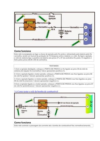Como funciona
Este relé é energizado ao ligar a chave de ignição pelo fio preto e alimentado pela bateria pelo fio
vermelho, tendo um fusível de proteção de 15 Amperes entre a bateria e o relé. Ao ligar a ignição,
o relé do sistema liga o positivo da bateria aos pinos 37 a 57 da centralina fio preto. O negativo é
feito pelos pinos 20,40 e 60 da centralina.
TESTANDO
1-Com a ignição desligada, coloque a PONTA DE PROVA no fio ligado ao pino 30 do relé do
sistema de injeção fio (vermelho) >deve apresentar positivo (+).
2- Com a ignição ligada e motor parado, coloque a PONTA DE PROVA nos fios ligados ao pino 86
do relé fio (preto) > devem apresentar positivo (+).
3- Com a ignição ligada e o motor parado, coloque a PONTA DE PROVA nos fios ligados ao pino
85 do relé fio (marrom) > devem apresentar negativo (-).
4-Com a ignição ligada e o motor parado, coloque a PONTA DE PROVA nos fios ligados ao pino 87
do relé fio (preto/branco) > devem apresentar negativo (-).
3-) Como testar o relé da bomba de combustível
Como funciona
Este relé controla a passagem da corrente até a bomba de combustível fios vermelhos/amarelo,
 