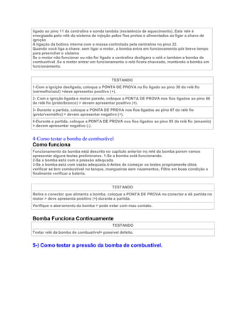 ligado ao pino 11 da centralina e sonda lambda (resistência de aquecimento). Este relé é
energizado pelo relé do sistema de injeção pelos fios pretos e alimentados ao ligar a chave de
ignição
A ligação da bobina interna com a massa controlada pela centralina no pino 22.
Quando você liga a chave, sem ligar o motor, a bomba entra em funcionamento pôr breve tempo
para preencher o sistema
Se o motor não funcionar ou não for ligado a centralina desligara o relé e também a bomba de
combustível .Se o motor entrar em funcionamento o relé ficara chaveado, mantendo a bomba em
funcionamento.
TESTANDO
1-Com a ignição desligada, coloque a PONTA DE PROVA no fio ligado ao pino 30 do relé fio
(vermelho/azul) >deve apresentar positivo (+).
2- Com a ignição ligada e motor parado, coloque a PONTA DE PROVA nos fios ligados ao pino 86
do relé fio (preto/branco) > devem apresentar positivo (+).
3- Durante a partida, coloque a PONTA DE PROVA nos fios ligados ao pino 87 do relé fio
(preto/vermelho) > devem apresentar negativo (+).
4-Durante a partida, coloque a PONTA DE PROVA nos fios ligados ao pino 85 do relé fio (amarelo)
> devem apresentar negativo (-).
4-Como testar a bomba de combustível
Como funciona
Funcionamento da bomba está descrito no capítulo anterior no relé da bomba porem vamos
apresentar alguns testes preliminares. 1-Se a bomba está funcionando.
2-Se a bomba está com a pressão adequada.
3-Se a bomba está com vazão adequada.4-Antes de começar os testes propriamente ditos
verificar se tem combustível no tanque, mangueiras sem vazamentos, Filtro em boas condição e
finalmente verificar a bateria.
TESTANDO
Retira o conector que alimenta a bomba, coloque a PONTA DE PROVA no conector e dê partida no
motor > deve apresenta positivo (+) durante a partida.
Verifique o aterramento da bomba > pode estar com mau contato.
Bomba Funciona Continuamente
TESTANDO
Testar relé da bomba de combustível> possível defeito.
5-) Como testar a pressão da bomba de combustível.
 