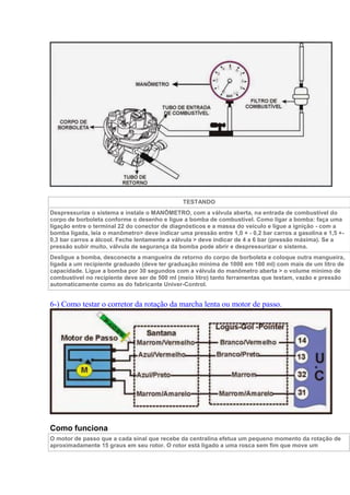 TESTANDO
Despressurize o sistema e instale o MANÔMETRO, com a válvula aberta, na entrada de combustível do
corpo de borboleta conforme o desenho e ligue a bomba de combustível. Como ligar a bomba: faça uma
ligação entre o terminal 22 do conector de diagnósticos e a massa do veículo e ligue a ignição - com a
bomba ligada, leia o manômetro> deve indicar uma pressão entre 1,0 + - 0,2 bar carros a gasolina e 1,5 +-
0,3 bar carros a álcool. Feche lentamente a válvula > deve indicar de 4 a 6 bar (pressão máxima). Se a
pressão subir muito, válvula de segurança da bomba pode abrir e despressurizar o sistema.
Desligue a bomba, desconecte a mangueira de retorno do corpo de borboleta e coloque outra mangueira,
ligada a um recipiente graduado (deve ter graduação mínima de 1000 em 100 ml) com mais de um litro de
capacidade. Ligue a bomba por 30 segundos com a válvula do manômetro aberta > o volume mínimo de
combustível no recipiente deve ser de 500 ml (meio litro) tanto ferramentas que testam, vazão e pressão
automaticamente como as do fabricante Univer-Control.
6-) Como testar o corretor da rotação da marcha lenta ou motor de passo.
Como funciona
O motor de passo que a cada sinal que recebe da centralina efetua um pequeno momento da rotação de
aproximadamente 15 graus em seu rotor. O rotor está ligado a uma rosca sem fim que move um
 