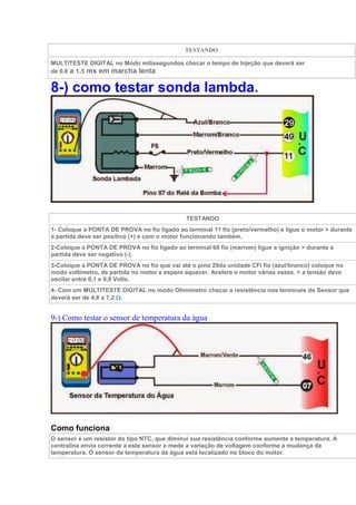 TESTANDO
MULTITESTE DIGITAL no Modo milissegundos checar o tempo de Injeção que deverá ser
de 0,8 a 1.5 ms em marcha lenta
8-) como testar sonda lambda.
TESTANDO
1- Coloque a PONTA DE PROVA no fio ligado ao terminal 11 fio (preto/vermelho) e ligue o motor > durante
a partida deve ser positivo (+) e com o motor funcionando também.
2-Coloque a PONTA DE PROVA no fio ligado ao terminal 60 fio (marrom) ligue a ignição > durante a
partida deve ser negativo (-).
3-Coloque a PONTA DE PROVA no fio que vai até o pino 29da unidade CFI fio (azul/branco) coloque no
modo voltímetro, de partida no motor e espere aquecer. Acelere o motor várias vezes. > a tensão deve
oscilar entre 0,1 e 0,9 Volts.
4- Com um MULTITESTE DIGITAL no modo Ohmimetro checar a resistência nos terminais do Sensor que
deverá ser de 4,8 a 7,2 .
9-) Como testar o sensor de temperatura da água
Como funciona
O sensor é um resistor do tipo NTC, que diminui sua resistência conforme aumente a temperatura. A
centralina envia corrente a este sensor e mede a variação de voltagem conforme a mudança de
temperatura. O sensor de temperatura da água está localizado no bloco do motor.
 