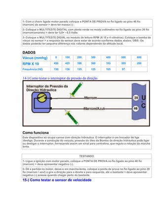 1- Com a chave ligada motor parado coloque a PONTA DE PROVA no fio ligado ao pino 46 fio
(marrom) do sensor > deve ter massa (-)
2- Coloque o MULTITESTE DIGITAL com ponta verde no modo voltímetro no fio ligado ao pino 26 fio
(marrom/amarelo) > deve ter 5,0+ - 0,5 Volts
3- Coloque o MULTITESTE DIGIAL no modulo de leitura RPM (X 10 e 4 cilindros). Coloque a bamba de
vácuo no sensor > a resposta do sensor deve estar de acordo conforme dados abaixo. OBS: Os
dados poderão ter pequena diferença nos valores dependendo da altitude local.
DADOS
Vácuo (mmhg) 0 100 200 300 400 500 600
RPM X 10 450 425 396 360 335 305 280
Frequência (HZ) 150 136 125 125 105 97
14-) Como testar o interruptor da pressão da direção
Como funciona
Este dispositivo só ocupa carros com direção hidráulica. O interruptor é um trocador de liga
/desliga. Durante a condução do veículo, pressão do óleo da Bomba da direção hidráulica pode ligar
ou desligar o interruptor, fornecendo assim um sinal para centralina, que regula a rotação da marcha
lenta.
TESTANDO
1- Ligue a ignição com motor parado, coloque a PONTA DE PROVA no fio ligado ao pino 46 fio
(marrom) > deve apresentar negativo (-).
2- Dê a partida no motor, deixe-o em marcha-lenta, coloque a ponta de prova no fio ligado ao pino 28
fio (marrom / azul) a gire a direção para a direita e para esquerda, até o bastante > deve apresentar
negativo (-) acesos quando chegar perto do bastante.
15-) Como testar o sensor de velocidade
 