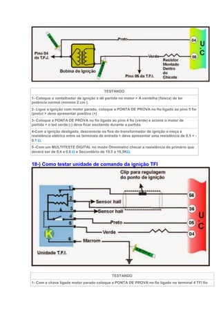 TESTANDO
1- Coloque o centelhador de ignição e dê partida no motor > A centelha (faísca) de ter
potência normal (mínimo 2 cm ).
2- Ligue a ignição com motor parado, coloque a PONTA DE PROVA no fio ligado ao pino 5 fio
(preto) > deve apresentar positivo (+)
3- Coloque a PONTA DE PROVA no fio ligado ao pino 4 fio (verde) e acione o motor de
partida > o led verde (-) deve ficar oscilando durante a partida.
4-Com a ignição desligada, desconecte os fios do transformador de ignição e meça a
resistência elétrica entre os terminais de entrada > deve apresentar uma resistência de 0,5 + -
0,1 .
5 -Com um MULTITESTE DIGITAL no modo Ohmimetro checar a resistência do primário que
deverá ser de 0,4 a 0,6  e Secundário de 10,5 a 16,5K.
18-) Como testar unidade de comando da ignição TFI
TESTANDO
1- Com a chave ligada motor parado coloque a PONTA DE PROVA no fio ligado no terminal 4 TFI fio
 