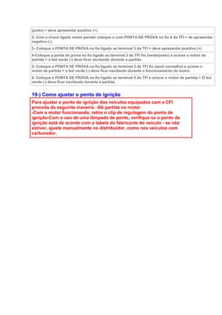 (preto) > deve apresentar positivo (+)
2- Com a chave ligada motor parado coloque o com PONTA DE PROVA no fio 6 da TFI > de apresentar
negativo (-)
3- Coloque a PONTA DE PROVA no fio ligado ao terminal 3 da TFI > deve apresentar positivo (+)
4-Coloque a ponta de prova no fio ligado ao terminal 2 da TFI fio (verde/preto) e acione o motor de
partida > o led verde (-) deve ficar oscilando durante a partida.
5- Coloque a PONTA DE PROVA no fio ligado ao terminal 2 da TFI fio (azul/ vermelho) e acione o
motor de partida > o led verde (-) deve ficar oscilando durante o funcionamento do motor.
6- Coloque a PONTA DE PROVA no fio ligado ao terminal 5 da TFI e acione o motor de partida > O led
verde (-) deve ficar oscilando durante a partida.
19-) Como ajustar o ponto de ignição
Para ajustar o ponto de ignição dos veículos equipados com a CFI
proceda da seguinte maneira: -Dê partida no motor
-Com o motor funcionando, retire o clip de regulagem do ponto de
ignição-Com o uso de uma lâmpada de ponto, verifique se o ponto de
ignição está de acordo com a tabela do fabricante do veículo - se não
estiver, ajuste manualmente no distribuidor, como nos veículos com
carburador.
 