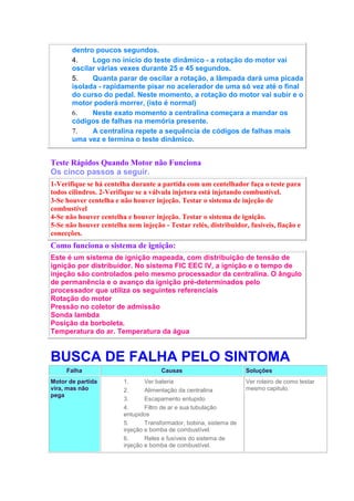 dentro poucos segundos.
4. Logo no início do teste dinâmico - a rotação do motor vai
oscilar várias vexes durante 25 e 45 segundos.
5. Quanta parar de oscilar a rotação, a lâmpada dará uma picada
isolada - rapidamente pisar no acelerador de uma só vez até o final
do curso do pedal. Neste momento, a rotação do motor vai subir e o
motor poderá morrer, (isto é normal)
6. Neste exato momento a centralina começara a mandar os
códigos de falhas na memória presente.
7. A centralina repete a sequência de códigos de falhas mais
uma vez e termina o teste dinâmico.
Teste Rápidos Quando Motor não Funciona
Os cinco passos a seguir.
1-Verifique se há centelha durante a partida com um centelhador faça o teste para
todos cilindros. 2-Verifique se a válvula injetora está injetando combustível.
3-Se houver centelha e não houver injeção. Testar o sistema de injeção de
combustível
4-Se não houver centelha e houver injeção. Testar o sistema de ignição.
5-Se não houver centelha nem injeção - Testar relés, distribuidor, fusíveis, fiação e
conecções.
Como funciona o sistema de ignição:
Este é um sistema de ignição mapeada, com distribuição de tensão de
ignição por distribuidor. No sistema FIC EEC IV, a ignição e o tempo de
injeção são controlados pelo mesmo processador da centralina. O ângulo
de permanência e o avanço da ignição pré-determinados pelo
processador que utiliza os seguintes referenciais
Rotação do motor
Pressão no coletor de admissão
Sonda lambda
Posição da borboleta.
Temperatura do ar. Temperatura da água
BUSCA DE FALHA PELO SINTOMA
Falha Causas Soluções
Motor de partida
vira, mas não
pega
1. Ver bateria
2. Alimentação da centralina
3. Escapamento entupido
4. Filtro de ar e sua tubulação
entupidos
5. Transformador, bobina, sistema de
injeção e bomba de combustível.
6. Reles e fusíveis do sistema de
injeção e bomba de combustível.
Ver roteiro de como testar
mesmo capitulo.
 