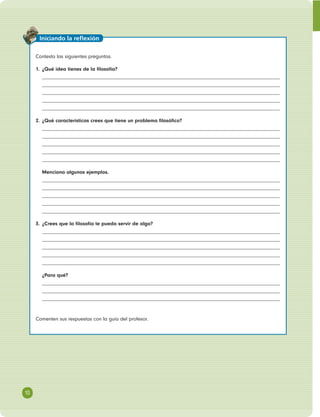 Contesta las siguientes preguntas. 
1. ¿Qué idea tienes de la fi losofía? 
2. ¿Qué características crees que tiene un problema fi losófi co? 
Menciona algunos ejemplos. 
3. ¿Crees que la fi losofía te pueda servir de algo? 
¿Para qué? 
Comenten sus respuestas con la guía del profesor. 
10 
Iniciando la refl exión 
 
