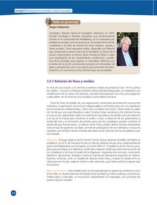 Unidad 3 Planteamientos  losó cos sobre la sociedad 
100 
Todo un personaje 
Jürgen Habermas 
Sociólogo y fi lósofo. Nació en Dusseldorf, Alemania, en 1929. 
Estudió sociología y fi losofía, disciplinas que posteriormente 
enseñó en la Universidad de Heildelberg. Se ha interesado por 
problemas sociales como la burocracia, el sometimiento de los 
ciudadanos y la falta de interacción entre ámbitos, grupos y 
clases sociales. Como respuesta a ellos, desarrolló una fi losofía 
que comprende la teoría crítica de la sociedad y la teoría de la 
acción comunicativa. La teoría crítica consiste en llevar a cabo 
una investigación de las características, condiciones y proble-mas 
de la sociedad, para explicar su naturaleza. Mientras que 
la teoría de la acción comunicativa propone el intercambio de 
ideas y perspectivas como una opción para promover el enten-dimiento 
y la convivencia entre distintos tipos de sociedades. 
3.2.1 Relación de fi nes y medios 
En más de una ocasión y en distintos contextos habrás escuchado la frase “el fi n justifi ca 
los medios”. Aunque se atribuye al fi lósofo italiano Nicolás Maquiavelo, en realidad es una 
simplifi cación de sus ideas. No obstante, recordar esta expresión nos sirve para preguntar 
cuáles deben ser los fi nes de una sociedad y cómo deben buscarse. 
Entre los fi nes principales de una organización social están la protección mutua entre 
individuos, la generación de recursos indispensables y sufi cientes para vivir y la regulación 
de la convivencia mediante leyes. ¿Pero cómo se logran esos fi nes? ¿Todo medio es válido 
con tal de que sirva para llevarlos a cabo? Analizar estas cuestiones y las distintas formas 
en que se han respondido implica la justifi cación de políticas de estado como la represión 
y el uso de la fuerza para mantener el orden, o bien, la elección de los gobernantes a 
través del voto y la formación de partidos para que los ciudadanos puedan constituir el 
estado del que forman parte. La relación entre fi nes y medios defi ne factores importantes 
como el tipo de gobierno, las leyes, el nivel de participación de los individuos e incluso la 
categoría que tendrán frente al estado derivados de las distintas formas de gobierno que 
han existido. 
Oligarquía. El grupo oligarca de los Treinta Tiranos (al que aludimos al hablar de Platón) se 
estableció con el fi n de mantener la paz en Atenas, después de que esta ciudad perdiera la 
guerra del Peloponeso contra Esparta, en el año 403 a.C. El gobierno de los Treinta consi-deró 
que para lograr ese objetivo se justifi caba cualquier medio que reprimiera la acción de 
los ciudadanos y afi rmara el poder de la oligarquía. Siguiendo este principio, autorizaron 
destierros, ejecuciones, despojos y hasta la intervención del ejército espartano en Atenas. 
Estamos, entonces, ante un modelo de relación entre fi nes y medios en donde el fi n se 
coloca por encima de cualquier interés o valor particular, y por tanto justifi ca cualquier tipo 
de acciones. 
Nacional Socialismo. Este modelo tiene su principal ejemplo en gobiernos totalitarios como 
el de Hitler, en donde todas las actividades de la sociedad, ya fueran políticas, económicas, 
intelectuales o culturales, se encuentran subordinadas a la ideología y los principios de 
quienes ejercen el poder. 
 