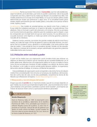 101 
FILOSOFÍA 
La monarquía. Plantea que existen fi nes únicos e inamovibles, que han sido establecidos, 
según la tradición, por la divinidad, y por tanto no pueden cuestionarse. Sólo el rey puede 
comprender esos fi nes y determinar los medios que llevarán a la sociedad hacia ellos. Este 
modelo predominó en la Europa de la Edad Media, en la que las división política estaba 
determinada por feudos que pertenecían a algún reino. En la actualidad existen pocos 
estados regidos estrictamente por este modelo político, entre ellos se encuentran el Reino 
Unido, España y Suecia. 
La democracia. Este modelo de sociedad plantea una relación entre fi nes y medios en 
la que todos los ciudadanos participan en el ejercicio del poder, no puede plantear fi nes 
absolutos. Éstos se formulan a partir de la discusión y el consenso. Otro de sus principios 
es el reconocimiento de garantías y derechos para los ciudadanos que la integran, y que 
les corresponden por el simple hecho de que son seres humanos. En una democracia no 
se puede reconocer como legítimo un medio que atente contra las garantías y derechos 
naturales de los individuos. 
Podemos concluir, entonces, que existen dos grandes modelos de relación entre fi nes y 
medios, los cuales dan lugar a formas de gobierno y ejercicio del poder distintas. Uno don-de 
los fi nes se consideran únicos, absolutos e incuestionables, y por tanto justifi can toda 
clase de medios. Y otro donde los fi nes se consideran plurales, acordes con las necesida-des, 
objetivos e intereses de la sociedad y siempre subordinados a las garantías y derechos 
inalienables de los seres humanos. 
3.2.2 Relación entre sociedad y poder 
A partir de los medios que una organización social considera lícitos para alcanzar sus 
objetivos se determina la relación que los miembros de esa sociedad establecerán con el 
poder gobernante. Mientras que una organización política en la que se emplea la fuerza 
como recurso principal para mantener el orden establece una relación de dominio sobre 
los individuos –a los cuales en estricto sentido podría llamarse súbditos– la organización 
democrática plantea el diálogo, el consenso y la libertad de expresión. 
Estas posibilidades de organización social corresponden a dos de las formas de relación 
medios-fi nes y sociedad-poder más comunes, la monarquía y las repúblicas o democracias. 
Para dar cuenta clara de cada una de estas posibilidades, revisaremos las teorías de dos 
fi lósofos que refl exionaron al respecto, Nicolás Maquiavelo y John Locke. 
• Maquiavelo y las estrategias del poder 
Imagina que eres el canciller de un importante estado y que de tus consejos depende, en 
gran medida, las acciones que emprenderá el gobernante. ¿Qué recomendaciones harías? 
¿Qué señalarías como permitido o prohibido a quienes tienen el poder? ¿Aconsejarías que 
trataran de alcanzar el bien común o que buscaran benefi cios personales? 
Inamovible: que no se 
puede mover o alterar. 
Glosario 
Canciller: en época de 
Maquiavelo, se llamaba 
así al funcionario 
encargado de la política 
interior, las relaciones 
exteriores y la guerra de 
un país. 
Glosario 
Todo un personaje 
Nicolás Maquiavelo 
Nació en Florencia, Italia, en 1469. Se desempeñó como 
secretario de la cancillería y diplomático de la república 
fl orentina de 1499 a 1512, actividades que motivaron su 
refl exión fi losófi ca acerca de la política. Su obra más im-portante 
es El príncipe, manual del arte de gobernar que 
dedicó al conde Lorenzo de Medici. Escribió también los 
Discursos sobre la primera década de Tito Livio. Murió en 
la misma ciudad de Florencia, en 1527. 
 