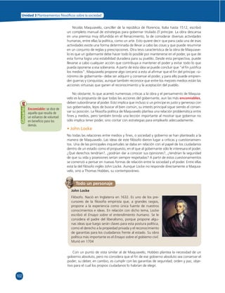 Unidad 3 Planteamientos  losó cos sobre la sociedad 
102 
Nicolás Maquiavelo, canciller de la república de Florencia, Italia hasta 1512, escribió 
un completo manual de estrategias para gobernar titulado El príncipe. La obra descansa 
en una premisa muy difundida en el Renacimiento, la de considerar diversas actividades 
humanas, entre ellas la política, como un arte. Esto quiere decir que para cada una de esas 
actividades existe una forma determinada de llevar a cabo las cosas y que puede resumirse 
en un conjunto de reglas y prescripciones. Otra tesis característica de la obra de Maquiave-lo 
es que un gobernante debe hacer todo lo posible por mantenerse en el poder, ya que de 
esta forma logra una estabilidad duradera para su pueblo. Desde esta perspectiva, puede 
llevarse a cabo cualquier acción que contribuya a mantener el poder y evitar todo lo que 
pueda oponerse a esa soberanía. A partir de esta idea se puede concluir que “el fi n justifi ca 
los medios”. Maquiavelo propone algo cercano a esto al afi rmar que el fi n del príncipe –si-nónimo 
de gobernante– debe ser adquirir y conservar el poder, y para ello puede empren-der 
guerras y conquistas; aunque también reconoce que entre los mejores medios están las 
acciones virtuosas que ganen el reconocimiento y la aceptación del pueblo. 
No obstante, lo que acarreó numerosas críticas a la obra y el pensamiento de Maquia-velo 
es la propuesta de que todas las acciones del gobernante, aun las más encomiables, 
deben subordinarse al poder. Esto implica que incluso si un príncipe es justo y generoso con 
sus gobernados, lejos de buscar el bien común, su interés principal sigue siendo el conser-var 
su posición. La fi losofía política de Maquiavelo plantea una relación problemática entre 
fi nes y medios, pero también brinda una lección importante al mostrar que gobernar no 
sólo implica tener poder, sino contar con estrategias para emplearlo adecuadamente. 
Encomiable: se dice de 
aquello que resulta de 
un esfuerzo de voluntad 
en benefi cio para los 
demás. 
Glosario 
• John Locke 
No todas las relaciones entre medios y fi nes, o sociedad y gobierno se han planteado a la 
manera de Maquiavelo. Las ideas de este fi lósofo dieron lugar a críticas y cuestionamien-tos. 
Una de las principales inquietudes se daba en relación con el papel de los ciudadanos 
dentro de un estado como el propuesto, en el que al gobernante sólo le interesara el poder. 
¿Qué derechos tendrían?, ¿podrían dar a conocer sus opiniones?, ¿tendrían la seguridad 
de que su vida y posesiones serían siempre respetadas? A partir de estos cuestionamientos 
se comenzó a pensar en nuevas formas de relación entre la sociedad y el poder. Entre ellas 
está la del fi lósofo inglés John Locke. Aunque Locke no responde directamente a Maquia-velo, 
sino a Thomas Hobbes, su contemporáneo. 
Todo un personaje 
John Locke 
Filósofo. Nació en Inglaterra en 1632. Es uno de los pre-cursores 
de la fi losofía empirista que, a grandes rasgos, 
propone a la experiencia como única fuente de nuestros 
conocimientos e ideas. En relación con dicho tema, Locke 
escribió el Ensayo sobre el entendimiento humano. Se le 
considera el padre del liberalismo, porque propone algu-nas 
ideas que luego serán claves para esta postura política, 
como el derecho a la propiedad privada y el reconocimiento 
de garantías para los ciudadanos frente al estado. Su obra 
política más importante es el Ensayo sobre el gobierno civil. 
Murió en 1704 
Con un punto de vista similar al de Maquiavelo, Hobbes plantea la necesidad de un 
gobierno absoluto, pero no considera que el fi n de ese gobierno absoluto sea conservar el 
poder; su deber, en cambio, es cumplir con las garantías de seguridad, orden y paz, obje-tivo 
para el cual los propios ciudadanos lo habrían de elegir. 
 