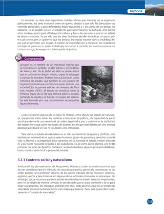 103 
FILOSOFÍA 
En Leviatán, su obra más importante, Hobbes afi rma que mientras no se organizan 
políticamente, los seres humanos viven en guerra, debido a que sólo les preocupan sus 
intereses personales, y para defenderlos están dispuestos a ir en contra de los demás; no 
obstante, no es posible vivir en un estado de guerra permanente. La lucha de unos contra 
otros no deja espacio para el trabajo o la cultura, y lleva a las personas a vivir en un estado 
de temor constante. Es por ello que los seres humanos deciden establecer un pacto, por 
el cual constituyen un gobierno que los proteja, les impida hacerse daño y establezca le-yes 
que les permitan vivir en paz. A cambio de esa protección y bienestar, los ciudadanos 
entregan al gobierno su poder individual y renuncian a cometer por cuenta propia actos 
como el castigo, la venganza o la búsqueda de justicia. 
Curioseando 
Leviatán es el nombre de un monstruo marino que 
se menciona en la Biblia, en dos Salmos y en los libros 
de Isaías y Job. De lo dicho en ellos se puede inferir 
que es un inmenso dragón marino, capaz de subyugar 
a cientos de hombres. Hobbes toma al Leviatán como 
metáfora del estado, que también es una especie de 
organismo colosal que concentra el poder de toda una 
sociedad. En la primera edición de Leviatán, de Tho-mas 
Hobbes (1651), el estado se simboliza como la 
inmensa fi gura de un rey que domina sobre la ciudad, 
portando la espada y el báculo. El cuerpo del sobera-no 
está formado por una concentración de pequeñas 
fi guras humanas. 
Locke compartió algunas de las ideas de Hobbes, entre ellas la del estado de naturale-za, 
que plantea cómo serían los hombres si carecieran de política, y la capacidad de pacto 
social que deriva de una necesidad de orden, legalidad y paz, y culmina en la institución 
del estado; en lo que Locke no estaba de acuerdo era en que éste debiera ser una entidad 
absoluta que dejara sin voz ni facultades a los individuos. 
Para Locke, el estado de naturaleza no es sólo un momento de guerra y confl icto, sino 
también un momento en el que los seres humanos gozan de garantías y derechos como la 
vida, la libertad y la propiedad. Estas garantías no las concede el estado, existen antes de 
él, y por tanto no puede negarlas a los ciudadanos. Es así como Locke plantea una de las 
primeras nociones de derechos humanos, sentando también algunos principios del libera-lismo, 
como el derecho a la propiedad privada. 
3.2.3 Contrato social y naturalismo 
Analizando los planteamientos de Maquiavelo, Hobbes y Locke se puede encontrar que 
los tres consideran que en el estado de naturaleza o guerra, previo a la constitución de un 
orden político, se manifi estan algunos de los peores impulsos del ser humano: violencia, 
egoísmo, rencor y desconfi anza son algunas de las actitudes constantes en esta etapa. Sin 
embargo, Locke reconoce que en el estado de naturaleza se tienen derechos importantes, 
pero no se exigen de manera correcta; en vez de pedir que se actúe conforme a la ley para 
exigir sus garantías, los individuos pelearán por ellas. Todo apunta a que en un estado de 
naturaleza los seres humanos somos más malos que buenos. Pero, qué quiere decir exac-tamente 
el “estado de naturaleza”. 
 