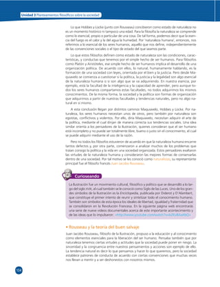 Unidad 3 Planteamientos  losó cos sobre la sociedad 
104 
Lo que Hobbes y Locke (junto con Rousseau) concibieron como estado de naturaleza no 
es un momento histórico ni tampoco una edad. Para la fi losofía la naturaleza se comprende 
como lo esencial, propio o particular de una cosa. De tal forma, podemos decir que la esen-cia 
del fuego es el calor y la del agua la humedad. Por ‘naturaleza humana’, entonces, nos 
referimos a lo esencial de los seres humanos, aquello que nos defi ne, independientemente 
de las convenciones sociales o el tipo de estado del que seamos parte. 
Lo que estos fi lósofos defi nen como estado de naturaleza son las condiciones, carac-terísticas, 
y conductas que tenemos por el simple hecho de ser humanos. Para fi lósofos 
como Platón y Aristóteles, ese simple hecho de ser humanos implica el desarrollo de una 
organización política. De acuerdo con ellos, lo natural, humanamente hablando, es la 
formación de una sociedad con leyes, orientada por el bien y la justicia. Pero desde Ma-quiavelo 
se comienza a cuestionar si la política, la justicia y la legalidad son algo esencial 
de la naturaleza humana o si son algo que se va adquiriendo. En nuestra esencia, por 
ejemplo, está la facultad de la inteligencia y la capacidad de aprender; pero aunque to-dos 
los seres humanos compartamos estas facultades, no todos adquirimos los mismos 
conocimientos. De la misma forma, la sociedad y la política son formas de organización 
que adquirimos a partir de nuestras facultades y tendencias naturales, pero no algo na-tural 
en sí mismo. 
A esta conclusión llegan por distintos caminos Maquiavelo, Hobbes y Locke. Por na-turaleza, 
los seres humanos necesitan unos de otros, pero también por naturaleza son 
egoístas, confl ictivos y violentos. Por ello, diría Maquiavelo, necesitan adquirir el arte de 
la política, mediante el cual dirijan de manera correcta sus tendencias sociales. Una idea 
similar orienta a los pensadores de la Ilustración, quienes consideran que el ser humano 
está incompleto y no puede ser totalmente libre, bueno o justo sin el conocimiento, el cual 
se puede adquirir mediante el uso de la razón. 
Pero no todos los fi lósofos estuvieron de acuerdo en que la naturaleza humana encarne 
tantos defectos y, por otra parte, comenzaron a analizar muchos de los problemas que 
traían consigo la política y la vida en una sociedad organizada. Estos pensadores exaltaron 
las virtudes de la naturaleza humana y consideraron las mejores formas de conservarlas 
dentro de una sociedad. Por tal motivo se les conoció como naturalistas; su representante 
principal fue el fi lósofo francés Juan Jacobo Rousseau. 
Curioseando 
La Ilustración fue un movimiento cultural, fi losófi co y político que se desarrolló a lo lar-go 
del siglo XVIII, al cual también se le conoció como Siglo de las Luces. Uno de los gran-des 
símbolos de la Ilustración es la Enciclopedia, publicada por Diderot y D’Alambert, 
que constituye el primer intento de reunir y sintetizar todo el conocimiento humano. 
También son símbolos de esta época los ideales de libertad, igualdad y fraternidad que 
se consolidaron en la Revolución Francesa. En la siguiente página web encontrarás 
una serie de nueve videos documentales acerca de este importante acontecimiento y 
de las ideas que lo impulsaron: «http://www.youtube.com/watch?v=IvZKvBAaXbQ» 
• Rousseau y la teoría del buen salvaje 
Juan Jacobo Rousseau, fi lósofo de la Ilustración, propuso a la educación y al conocimiento 
como elementos esenciales para la liberación del ser humano. Pensaba también que por 
naturaleza tenemos ciertas virtudes y actitudes que la sociedad puede poner en riesgo. La 
sinceridad y la congruencia entre nuestros pensamientos y acciones son ejemplo de ello. 
La tendencia natural es decir lo que pensamos y hacer lo que queremos, pero la sociedad 
establece patrones de conducta de acuerdo con ciertas convenciones que muchas veces 
nos llevan a mentir y a ser deshonestos con nosotros mismos. 
 