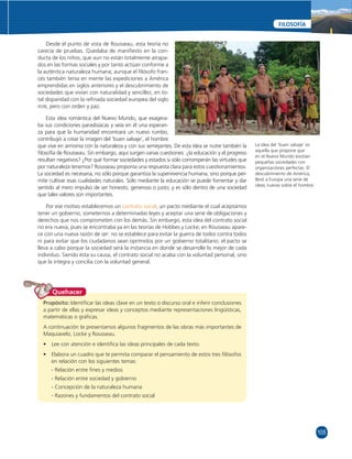 105 
FILOSOFÍA 
Desde el punto de vista de Rousseau, esta teoría no 
carecía de pruebas. Quedaba de manifi esto en la con-ducta 
de los niños, que aun no están totalmente atrapa-dos 
en las formas sociales y por tanto actúan conforme a 
la auténtica naturaleza humana; aunque el fi lósofo fran-cés 
también tenía en mente las expediciones a América 
emprendidas en siglos anteriores y el descubrimiento de 
sociedades que vivían con naturalidad y sencillez, en to-tal 
disparidad con la refi nada sociedad europea del siglo 
XVIII, pero con orden y paz. 
Esta idea romántica del Nuevo Mundo, que exagera-ba 
sus condiciones paradisíacas y veía en él una esperan-za 
para que la humanidad encontrará un nuevo rumbo, 
contribuyó a crear la imagen del ‘buen salvaje’, el hombre 
que vive en armonía con la naturaleza y con sus semejantes. De esta idea se nutre también la 
fi losofía de Rousseau. Sin embargo, aquí surgen varias cuestiones: ¿la educación y el progreso 
resultan negativos? ¿Por qué formar sociedades y estados si sólo corromperán las virtudes que 
por naturaleza tenemos? Rousseau proponía una respuesta clara para estos cuestionamientos. 
La sociedad es necesaria, no sólo porque garantiza la supervivencia humana, sino porque per-mite 
cultivar esas cualidades naturales. Sólo mediante la educación se puede fomentar y dar 
sentido al mero impulso de ser honesto, generoso o justo; y es sólo dentro de una sociedad 
que tales valores son importantes. 
Por ese motivo establecemos un contrato social, un pacto mediante el cual aceptamos 
tener un gobierno, someternos a determinadas leyes y aceptar una serie de obligaciones y 
derechos que nos comprometen con los demás. Sin embargo, esta idea del contrato social 
no era nueva, pues se encontraba ya en las teorías de Hobbes y Locke; en Rousseau apare-ce 
con una nueva razón de ser: no se establece para evitar la guerra de todos contra todos 
ni para evitar que los ciudadanos sean oprimidos por un gobierno totalitario; el pacto se 
lleva a cabo porque la sociedad será la instancia en donde se desarrolle lo mejor de cada 
individuo. Siendo ésta su causa, el contrato social no acaba con la voluntad personal, sino 
que la integra y concilia con la voluntad general. 
Quehacer 
Propósito: Identifi car las ideas clave en un texto o discurso oral e inferir conclusiones 
a partir de ellas y expresar ideas y conceptos mediante representaciones lingüísticas, 
matemáticas o gráfi cas. 
A continuación te presentamos algunos fragmentos de las obras más importantes de 
Maquiavelo, Locke y Rousseau. 
• Lee con atención e identifi ca las ideas principales de cada texto. 
• Elabora un cuadro que te permita comparar el pensamiento de estos tres fi lósofos 
en relación con los siguientes temas: 
- Relación entre fi nes y medios 
- Relación entre sociedad y gobierno 
- Concepción de la naturaleza humana 
- Razones y fundamentos del contrato social 
La idea del ‘buen salvaje’ es 
aquella que propone que 
en el Nuevo Mundo existían 
pequeñas sociedades con 
organizaciónes perfectas. El 
descubrimiento de América, 
llevó a Europa una serie de 
ideas nuevas sobre el hombre. 
 