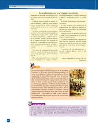 Unidad 3 Planteamientos  losó cos sobre la sociedad 
106 
Cómo debe comportarse un príncipe para ser estimado 
Nada hace tan estimable a un príncipe como 
las grandes empresas y el ejemplo de raras vir-tudes. 
Prueba de ello es Fernando de Aragón, ac-tual 
rey de España a quien casi puede llamarse 
príncipe nuevo, pues de rey sin importancia 
se ha convertido en el primer monarca de la 
cristiandad. 
Sus obras, como puede comprobarlo quien 
las examine, han sido todas grandes, y algunas 
extraordinarias. Hizo la guerra cuando estaba 
en paz con los vecinos, y, sabiendo que na-die 
se opondría, distrajo con ella la atención 
de los nobles de Castilla, que, pensando en 
esa guerra, no pensaban en desórdenes po-líticos, 
y por este medio adquirió autoridad y 
reputación sobre ellos y sin que ellos se diesen 
cuenta. 
Con dinero del pueblo y de la Iglesia pudo 
mantener sus ejércitos, a los que templó en 
aquella larga guerra y que tanto lo honraron 
después. 
Más tarde, para poder iniciar empresas de 
mayor envergadura, se entregó, sirviéndose 
siempre de la Iglesia, a una piadosa persecución 
y despojó y expulsó de su reino a los «marra-nos 
». 
No puede haber ejemplo más admirable y 
maravilloso. 
Y estas acciones suyas nacieron de tal 
modo una tras otra que no dio tiempo a los 
hombres para poder preparar con tranquilidad 
algo en su perjuicio. 
También concurre en benefi cio del príncipe 
el hallar medidas sorprendentes en lo que se 
refi ere a la administración. 
Y cuando cualquier súbdito hace algo no-table, 
bueno o malo, en la vida civil, hay que 
descubrir un modo de recompensarlo o casti-garlo 
que dé amplio tema de conversación a 
la gente. 
Y, por encima de todo el príncipe debe in-geniarse 
por parecer grande e ilustre en cada 
uno de sus actos. 
Nicolás Maquiavelo. El príncipe, cap. XXI. 
(Adaptación) 
TIC 
Los cuestionamientos fi losófi cos acerca de la naturaleza 
humana y su dimensión social se han expresado en di-versas 
obras literarias. Robison Crusoe de Daniel Defoe, 
Soy leyenda de Richard Matheson y El señor de las mos-cas 
de William Golding son tres interesantes ejemplos de 
ello. Desde distintos géneros y puntos de vista analizan 
cómo es el ser humano, qué lo lleva a relacionarse con 
su prójimo y qué logros y confl ictos resultan de ello. En 
estas tres historias puedes encontrar modelos imagina-rios 
de conceptos como el estado de naturaleza, el con-trato 
social o naturaleza humana. Te invitamos a buscar 
algunos fragmentos de estas obras que ilustren las ideas 
mencionadas y comentarlos en clase, o bien, sugiere a 
tu profesor que vean en clase algunas de sus versiones 
cinematográfi cas. 
Curioseando 
Entre los siglos XV y XVI, cuando España entabló guerras con pueblos árabes y musul-manes 
en defensa de la cristiandad, se llamaba “marranos” a los judíos que aparenta-ban 
convertirse al Cristianismo, pero seguían conservando las costumbres propias de 
su antigua religión, como guardar el sábado (Sabbath) y evitar el consumo de carne 
de cerdo. 
 