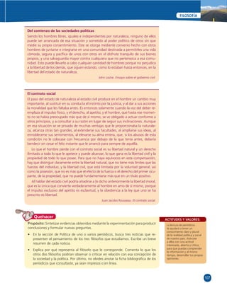 107 
FILOSOFÍA 
ACTITUDES Y VALORES: 
La lectura de periódicos 
te ayudará a tener un 
conocimiento claro y plural 
de la realidad política y social 
de nuestro país. Acércate 
a ellos con una actitud 
interesada, abierta y crítica, 
para que puedas comprender 
la información y al mismo 
tiempo, desarrollar tus propias 
opiniones. 
Del comienzo de las sociedades políticas 
Siendo los hombres libres, iguales e independientes por naturaleza, ninguno de ellos 
puede ser arrancado de esa situación y sometido al poder político de otros sin que 
medie su propio consentimiento. Este se otorga mediante convenio hecho con otros 
hombres de juntarse e integrarse en una comunidad destinada a permitirles una vida 
cómoda, segura y pacífi ca de unos con otros en el disfrute tranquilo de sus bienes 
propios, y una salvaguardia mayor contra cualquiera que no pertenezca a esa comu-nidad. 
Esto puede llevarlo a cabo cualquier cantidad de hombres porque no perjudica 
a la libertad de los demás, que siguen estando, como lo estaban hasta entonces, en la 
libertad del estado de naturaleza. 
El contrato social 
El paso del estado de naturaleza al estado civil produce en el hombre un cambio muy 
importante, al sustituir en su conducta el instinto por la justicia, y al dar a sus acciones 
la moralidad que les faltaba antes. Es entonces solamente cuando la voz del deber re-emplaza 
al impulso físico, y el derecho, al apetito; y el hombre, que hasta ese momen-to 
no se había preocupado más que de sí mismo, se ve obligado a actuar conforme a 
otros principios, y a consultar a su razón en lugar de seguir sus inclinaciones. Aunque 
en esa situación se ve privado de muchas ventajas que le proporcionaba la naturale-za, 
alcanza otras tan grandes, al extenderse sus facultades, al ampliarse sus ideas, al 
ennoblecerse sus sentimientos, al elevarse su alma entera, que, si los abusos de esta 
condición no le colocase con frecuencia por debajo de la que tenía antes, debería 
bendecir sin cesar el feliz instante que le arrancó para siempre de aquélla. 
Lo que el hombre pierde con el contrato social es su libertad natural y un derecho 
ilimitado a todo lo que le apetece y puede alcanzar; lo que gana es la libertad civil y la 
propiedad de todo lo que posee. Para que no haya equívocos en esta compensación, 
hay que distinguir claramente entre la libertad natural, que no tiene más límites que las 
fuerzas del individuo, y la libertad civil, que está limitada por la voluntad general, así 
como la posesión, que no es más que el efecto de la fuerza o el derecho del primer ocu-pante, 
de la propiedad, que no puede fundamentarse más que en un título positivo. 
Al hablar del estado civil podría añadirse a lo dicho anteriormente la libertad moral, 
que es la única que convierte verdaderamente al hombre en amo de sí mismo, porque 
el impulso exclusivo del apetito es esclavitud, y la obediencia a la ley que uno se ha 
prescrito es libertad. 
Quehacer 
John Locke. Ensayo sobre el gobierno civil. 
Juan Jacobo Rousseau. El contrato social. 
Propósito: Sintetizar evidencias obtenidas mediante la experimentación para producir 
conclusiones y formular nuevas preguntas. 
• En la sección de Política de uno o varios periódicos, busca tres noticias que re-presenten 
el pensamiento de los tres fi lósofos que estudiamos. Escribe un breve 
resumen de cada noticia. 
• Explica por qué representa al fi lósofo que le corresponde. Comenta lo que los 
otros dos fi lósofos podrían observar o criticar en relación con esa concepción de 
la sociedad y la política. Por último, no olvides anotar la fi cha bibliográfi ca de los 
periódicos que consultaste, ya sean impresos o en línea. 
 