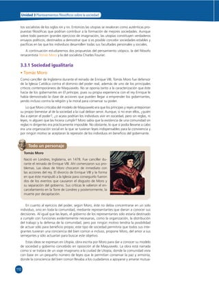 110 
Unidad 3 Planteamientos  losó cos sobre la sociedad 
tos socialistas de los siglos XIX y XX. Entonces las utopías se revaloran como auténticas pro-puestas 
fi losófi cas que podrían contribuir a la formación de mejores sociedades. Aunque 
sobre todo parecen grandes ejercicios de imaginación, las utopías constituyen verdaderos 
ensayos políticos, destinados a demostrar que sí es posible concebir sociedades estables y 
pacífi cas en las que los individuos desarrollen todas sus facultades personales y sociales. 
A continuación estudiaremos dos propuestas del pensamiento utópico, la del fi lósofo 
renacentista Tomás Moro y la del socialista Charles Fourier. 
3.3.1 Sociedad igualitaria 
• Tomás Moro 
Como canciller de Inglaterra durante el reinado de Enrique VIII, Tomás Moro fue defensor 
de la Iglesia Católica contra el dominio del poder real, además de uno de los principales 
críticos contemporáneos de Maquiavelo. No se oponía tanto a la caracterización que éste 
hacía de los gobernantes en El príncipe, pues su propia experiencia con el rey Enrique le 
había demostrado la clase de acciones que pueden llegar a emprender los gobernantes, 
yendo incluso contra la religión y la moral para conservar su poder. 
Lo que Moro criticaba del modelo de Maquiavelo era que los príncipes y reyes anteponían 
su propio bienestar al de la sociedad a la cual debían servir. Aunque, si no eran ellos, ¿quién 
iba a ejercer el poder?, ¿o acaso podrían los individuos vivir en sociedad, pero sin reglas, ni 
leyes, ni alguien que las hiciera cumplir? Moro sabía que la existencia de una comunidad sin 
reglas ni dirigentes era prácticamente imposible. No obstante, lo que sí podía llevarse a cabo 
era una organización social en la que se tuvieran leyes indispensables para la convivencia y 
por ningún motivo se aceptaran la represión de los individuos en benefi cio del gobernante. 
Todo un personaje 
Tomás Moro 
Nació en Londres, Inglaterra, en 1478. Fue canciller du-rante 
el reinado de Enrique VIII. Ahí comenzaron sus pro-blemas. 
Las ideas de Moro chocaron de inmediato con 
las acciones del rey. El divorcio de Enrique VIII y la forma 
en que éste manipuló a la Iglesia para conseguirlo fueron 
dos de los eventos que causaron el disgusto de Moro y 
su separación del gobierno. Sus críticas le valieron el en-carcelamiento 
en la Torre de Londres y posteriormente, la 
muerte por decapitación. 
En cuanto al ejercicio del poder, según Moro, éste no debía concentrarse en un solo 
individuo, sino en toda la comunidad, mediante representantes que dieran a conocer sus 
decisiones. Al igual que las leyes, el gobierno de los representantes sólo estaría destinado 
a cumplir con funciones evidentemente necesarias, como la organización, la distribución 
del trabajo y la defensa de la comunidad, pero por ningún motivo tendría la posibilidad 
de actuar sólo para benefi cio propio; este tipo de sociedad permitiría que todos sus inte-grantes 
tuvieran una conciencia del bien común e incluso, propone Moro, del amor a sus 
semejantes y sólo actuarían para buscar este objetivo. 
Estas ideas se expresan en Utopía, obra escrita por Moro para dar a conocer su modelo 
de sociedad y gobierno concebido en oposición al de Maquiavelo. La obra está narrada 
como si se tratara de un viaje imaginario a la ciudad de Utopía, donde la comunidad vivía 
con base en un pequeño número de leyes que le permitían conservar la paz y armonía; 
donde la consciencia del bien común llevaba a los ciudadanos a apoyarse y amarse mutua- 
 