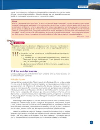 111 
FILOSOFÍA 
mente. Pero no debemos confundirnos, Utopía no es una obra de fi cción; más bien podría 
defi nirse como una hipótesis política; Moro consideraba que una sociedad como esa era 
posible. A continuación te presentamos un fragmento de Utopía. 
Utopía 
Así que, a decir verdad, mi querido Moro, no veo cómo se pueda llegar a la verdadera justicia o prosperidad mientras haya 
propiedad privada, y todo sea juzgado en términos de dinero, a menos que consideres justo que la peor clase de gente viva 
en las mejores condiciones o a menos que puedas llamar próspero a un país en el cual la riqueza está en manos de unos 
pocos, quienes no cabe duda de que viven sus vidas muy acomodadamente, mientras que el resto lleva una vida miserable. 
De hecho, cuando pienso en la justa y sabía disposición de Utopía, donde las cosas marchan tan efectivamente con tan 
pocas leyes, y el reconocimiento del mérito individual se combina con la prosperidad general … siento mucha más simpatía 
por Platón y mucha menos sorpresa de su rechazo a legislar una ciudad que no practique principios igualitarios. 
Tomás Moro, Utopía. 
Propósito: Conocer tus derechos y obligaciones como mexicano y miembro de dis-tintas 
comunidades e instituciones y reconocer el valor de la participación como he-rramienta 
para ejercerlos. 
• Comenten con qué propuestas de Tomás Moro están de acuerdo y por 
qué. Respondan. 
1. ¿Consideran que la supresión de la propiedad privada y la reducción 
del número de leyes pueden llevarse a cabo realmente en nuestros 
días y en nuestro país? ¿Por qué? 
2. ¿Qué elementos de la fi losofía de Moro retomarían para plantear su 
propia utopía? 
Quehacer 
3.3.2 Una sociedad amorosa 
Las ideas utópicas, junto con la teoría del buen salvaje tal como la analiza Rousseau, son 
los antecedentes del falansterio. 
• Charles Fourier 
Examinando su propia sociedad, Fourier detectó en ella dos problemas fundamentales. 
Por una parte, la distribución injusta del trabajo y las riquezas pues, paradójicamente, 
quienes invertían más esfuerzo en la producción, los obreros, eran quienes vivían en un 
estado de mayor pobreza. Por otra estaba la corrupción a la que la sociedad sometía a los 
individuos, señalada ya por Rousseau. Al tratar de reprimir las pasiones humanas –consi-deraba 
Fourier–, la sociedad sólo conseguía que éstas se manifestaran en formas aún más 
degradantes. La solución entonces, no era reprimir las pasiones, sino generar un ambiente 
en el que se pudieran manifestar con naturalidad, pero sin afectar ni a los individuos ni a 
la comunidad. 
Para conseguir estos objetivos Fourier creó el modelo conocido como falansterio: una so-ciedad 
que se conformaría por grupos o falanges de 1600 personas, entre hombres, mujeres 
y niños, quienes trabajarían y vivirían en común desempeñando las actividades que estuvie-ran 
más acordes con su edad, constitución física, intereses y actitudes; el gusto y la habilidad 
para el trabajo, pensaba Fourier, son dos requisitos indispensables para hacerlo bien. 
Para que las personas se integraran al trabajo y a la vida comunitaria sin confl ictos ni repre-siones, 
era importante que los lugares que habitarían y donde harían sus labores fueran bellos, 
limpios y que armonizaran con la naturaleza. En el texto que leerás a continuación se enun-cian 
los principios básicos que debería seguir esta comunidad en relación con el trabajo. 
 