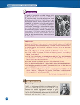 112 
Unidad 3 Planteamientos  losó cos sobre la sociedad 
Curioseando 
En el siglo XVI, el obispo de Michoacán Vasco de Quiro-ga, 
llamado “tata Vasco” por los indígenas de Pátzcua-ro, 
intentó establecer un modelo de comunidad similar 
a la propuesta por Moro en su Utopía. Al observar que 
los nativos de la región tenían cualidades “muy simila-res 
a las de los apóstoles”, como humildad, respeto y 
apoyo, Quiroga pensó que con ellos podían formarse 
comunidades guiadas por la virtud de los sacerdotes, 
que trabajaran para satisfacer sus propias necesidades 
y convivieran en paz. En 1533 fundó la primera de esas 
comunidades en Michoacán, a la cual llamó Santa Fe; 
posteriormente estableció una comunidad más a las 
orillas del lago de Pátzcuaro, a la cual nombró Santa 
Fe de la Laguna. 
El falansterio 
El trabajo socialista, para poder ejercer una fuerte atracción sobre el pueblo, deberá 
diferir radicalmente de las odiosas formas con que nos lo presenta en el estado actual. 
La industria socialista, para convertirse en atrayente, necesitará cumplir las siete condi-ciones 
siguientes: 
1. Que cada trabajador sea asociado, retribuido con dividendos y no con salario. 
2. Que todo hombre, mujer o niño sea retribuido en proporción de las tres facultades: 
capital, trabajo, talento. 
3. Que las sesiones industriales sean variadas aproximadamente ocho veces al día, pues 
el entusiasmo no puede sostenerse más de hora y media o dos horas en el ejercicio 
de una función agrícola o manufacturera. 
4. Que sean ejercidas en compañía de amigos espontáneamente reunidos. 
5. Que los talleres y cultivos presenten al obrero los atractivos de la elegancia y la limpieza. 
6. Que la división del trabajo sea llevada al grado supremo, a fi n de afi cionar cada sexo 
y cada edad a las funciones más adecuadas. 
7. Que en esta distribución, cada uno, mujer o niño goce plenamente del derecho al 
trabajo o derecho a intervenir en cada rama de trabajo que le convenga escoger, 
siempre que acredite aptitudes y probidad. 
Todo un personaje 
Charles Fourier. Doctrina social. El falansterio. 
Charles Fourier 
Filósofo francés. Vivió entre las últimas décadas del siglo XVIII 
y las primeras del XIX. Su pensamiento estuvo infl uido por el 
marxismo, que buscaba una sociedad igualitaria, sin clases 
sociales que separaran a individuos por naturaleza iguales y 
con una distribución equitativa de los bienes, en proporción al 
trabajo que cada quien llevara a cabo. 
 