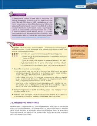 113 
FILOSOFÍA 
VALORES Y ACTITUDES 
El compañerismo es un valor 
fundamental para trabajar 
en equipo. No sólo implica 
que hagas tu parte del 
trabajo, sino que apoyes a 
tus compañeros cuando lo 
necesiten. 
Curioseando 
El Marxismo es el conjunto de ideas políticas, económicas y fi - 
losófi cas derivadas del pensamiento de Karl Marx (Tréveris, Re-nania- 
Palatinado 1818–Londres 1883) y aplicadas por el movi-miento 
proletario que se desarrolló en Europa, en el siglo XIX. Las 
propuestas fundamentales de Marx eran la abolición de las clases 
sociales, la distribución equitativa de la riqueza y la participación 
justa de los obreros en las ganancias producidas por su traba-jo. 
Junto con Federico Engels (Barmen, Renania 1820-Londres 
1895), Marx escribió el ‘Manifi esto del Partido Comunista’. En la 
siguiente página electrónica puedes leer el manifi esto completo: 
«http://www.marxists.org/espanol/m-e/1840s/48-manif.htm» 
Quehacer 
Propósito: Actuar de manera propositiva frente a fenómenos de la sociedad y man-tenerse 
informado y utilizar tecnologías de la información y la comunicación para 
procesar e interpretar información. 
• Comenten con sus compañeros de equipo los siguientes puntos. 
1. ¿Cuáles son las ventajas de esta organización en relación con la pro-puesta 
por Moro? 
2. ¿Están de acuerdo con la organización laboral del falansterio? ¿Por qué? 
3. ¿Qué opinan de la idea de que los niños tengan derecho al trabajo? 
4. ¿Qué elementos de la Utopía de Fourier integrarían en la de ustedes? 
• Desarrollen en un texto su propia Utopía. 
- Para ello pueden hacer una lista de los elementos que debería tener una buena 
sociedad; éstos pueden derivarlos de un análisis de nuestra propia sociedad, 
¿qué le falta?, ¿qué debería mejorar?, ¿qué no está bien? 
- Pueden colocar primero los elementos que corresponden al gobierno, después 
los que se refi eren a la distribución del trabajo, a las obligaciones de los ciuda-danos, 
al aspecto que debería tener la ciudad, etcétera. 
- Redacten su versión fi nal. La narrativa de las utopías es sobre todo literaria; pue-den 
escribirla como un diálogo entre un habitante de la ciudad ideal y alguien 
que está de visita, como el relato de un viaje, entre otras formas. 
• Elaboren una presentación de MS Power Point, video o audio mp3 para exponer 
su Utopía ante el grupo. 
• Redacten frases breves pero llamativas que despierten el interés de la audiencia y 
acompáñenlas de imágenes, sonidos o ambientación, según sea el caso. 
3.3.3 Liberación y raza cósmica 
En Latinoamérica surgió también una forma de pensamiento utópico que se concentró en 
buscar una forma de liberación y una esperanza para los pueblos de la región. A diferencia 
de las utopías europeas, las latinoamericanas no parten sólo del análisis de la naturaleza 
humana en general, sino que cuestionan también cuáles son las características particulares 
de la naturaleza latinoamericana. 
 