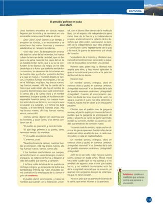 115 
FILOSOFÍA 
El presidio político en cuba 
José Martí 
Unos hombres envueltos en túnicas negras 
llegaron por la noche y se reunieron en una 
esmeralda inmensa que fl otaba en el mar. 
¡Oro! ¡Oro! ¡Oro! Dijeron a un tiempo, y 
arrojaron las túnicas, y se reconocieron y se 
estrecharon las manos huesosas y movieron 
saludándose las cadavéricas cabezas. 
–Oíd –dijo uno–, la desesperación arranca 
allá bajo las cañas de las haciendas; los huesos 
cubren la tierra en tanta cantidad, que no dan 
paso a la yerba naciente; los rayos del sol de 
las batallas brillan tanto, que a su luz se con-funden 
la tez blanca y la negra; yo he visto 
desde lejos a la Ruina que adelanta terrible ha-cia 
nosotros; los demonios de la ira tienen asi-da 
nuestra caja, y yo lucho, y vosotros lucháis, 
y la caja se mueve, y nuestros brazos se can-san, 
y nuestras fuerzas se extinguen, y la caja 
se irá. Allá lejos, muy lejos, hay brazos nuevos, 
hay fuerzas nuevas; allá hay la cuerda de la 
honra que suele vibrar; allá hay el nombre de 
la patria desmembrada que suele estremecer. 
Si vamos allá y la cuerda vibra y el nombre 
estremece, la caja se queda; de los blancos de-sesperados 
haremos siervos; sus cuerpos muer-tos 
serán abono de la tierra; sus cuerpos vivos 
la cavarán y la surcarán, y el Africa nos dará 
riqueza, y el oro llenará nuestras arcas. Allá 
hay brazos nuevos, allá hay fuerzas nuevas; 
vamos, vamos allá. 
–Vamos, vamos –dijeron con cavernosa voz 
los hombres, y aquel cantó, y los demás can-taron 
con él. 
“El pueblo es ignorante, y está dormido. 
“El que llega primero a su puerta, canta 
hermosos versos y lo enardece. 
“Y el pueblo enardecido clama. 
“Cantemos, pues. 
“Nuestros brazos se cansan, nuestras fuer-zas 
se extinguen. Allá hay brazos nuevos, allá 
hay fuerzas nuevas. Vamos, vamos allá. 
Y los hombres confundieron sus cuerpos, 
se transformaron en vapor de sangre, cruzaron 
el espacio, se vistieron de honra, y llegaron al 
oído del pueblo que dormía, y cantaron. 
Y la fi bra noble del alma de los pueblos se 
contrajo enérgica, y a los acordes de la lira que 
bamboleaba entre la roja nube, el pueblo cla-mó 
y exhaló en la embriaguez de su clamor el 
grito de anatema. 
El pueblo clamó inconsciente, y hasta los 
hombres que sueñan con la federación univer-sal, 
con el átomo libre dentro de la molécula 
libre, con el respeto a la independencia ajena 
como base de la fuerza y la independencia 
propias, anatematizaron la petición de los de-rechos 
que ellos piden, sancionaron la opre-sión 
de la independencia que ellos predican, 
y santifi caron como representante de la paz 
y la moral, la guerra de exterminio y el olvido 
del corazón. 
Se olvidaron de sí mismos, y olvidaron que, 
como el remordimiento es inexorable, la expia-ción 
de los pueblos es también una verdad. 
Pidieron ayer, piden hoy, la libertad más 
amplia para ellos, y hoy mismo aplauden la 
guerra incondicional para sofocar la petición 
de libertad de los demás. 
Hicieron mal. 
Un nombre sonoro, enérgico, vibró en 
vuestros oídos y grabó en vuestros cerebros: 
¡Integridad nacional! Y las bóvedas de la sala 
del pueblo resonaron unánimes: ¡Integridad! 
¡Integridad! Cuando el conocimiento per-fecto 
no divide las tesis, cuando la razón no 
separa, cuando el juicio no obra detenido y 
maduro, hacéis mal en ceder a un entusiasmo 
pasajero. 
Olvidáis que el pueblo tuvo la garganta 
opresa y el pecho sujeto por manos de hierro; 
olvidáis que la garganta se enronqueció de 
pedir, y el pecho se cansó de gemir oprimido; 
olvidáis su sumisión, olvidáis su paciencia, olvi-dáis 
sus tentativas de sumisión nueva. 
Y cuando todo lo olvidáis, hacéis mal en di-vinizar 
las garras opresoras, hacéis mal en lanzar 
anatemas sobre aquello de que, o nada que-réis 
saber, o nada en realidad sabéis. 
Un nombre sonoro, enérgico, vibró en 
vuestros oídos y grabó en vuestros cerebros: 
¡Integridad nacional! Y las bóvedas de la sala 
del pueblo resonaron unánimes: ¡Integridad! 
¡Integridad! 
¡Oh! No es tan bello ni tan heroico vuestro 
sueño, porque sin duda soñáis. Mirad, mirad 
hacia este cuadro que os voy a pintar, y si no 
tembláis de espanto ante el mal que habéis 
hecho, y no maldecís horrorizados esta faz 
de la integridad nacional que os presento, yo 
apartaré con vergüenza los ojos de esta Espa-ña 
que no tiene corazón. 
Yo no os pido que os apartéis de la senda de 
la patria; que seríais infames si os apartarais. 
Anatema: condena o 
maldición que se lanza 
contra una persona o 
una acción. 
Glosario 
 