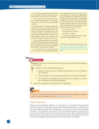 116 
Unidad 3 Planteamientos  losó cos sobre la sociedad 
Yo no os pido que fi rméis la independencia 
de un país que necesitáis conservar y que os 
hiere perder, que sería torpe si os lo pidiera. 
Yo no os pido para mi patria concesiones 
que no podéis darla, porque, o no las tenéis, 
o si las tenéis os espantan, que sería necedad 
pedíroslas. 
Pero yo os pido en nombre de ese honor de la 
Patria que invocáis, que reparéis algunos de 
vuestros más lamentables errores, que en ello 
habría honra legítima y verdadera; yo os pido 
que seáis humanos, que seáis justos, que no 
seáis criminales sancionando un crimen cons-tante, 
perpetuo, ebrio, acostumbrado a una 
cantidad de sangre diaria que no le basta ya. 
Yo os pido latidos de dolor para los que llo-ran, 
latidos de compasión para los que sufren 
por lo que quizás habéis sufrido vosotros ayer, 
por lo que quizás, si no sois aún los escogidos 
del Evangelio, habréis de sufrir mañana. 
No en nombre de esa integridad de tierra 
que no cabe en un cerebro bien organizado; 
no en nombre de esa visión que se ha troca-do 
en gigante; en nombre de la integridad de 
la honra verdadera, la integridad de los lazos 
de protección y de amor que nunca debisteis 
romper; en nombre del bien, supremo Dios; 
en nombre de la justicia, suprema verdad, yo 
os exijo compasión para los que sufren en pre-sidio, 
alivio para su suerte inmerecida, escar-necida, 
ensangrentada, vilipendiada. 
Si la aliviáis, sois justos. 
Si no la aliviáis, sois infames. 
Si la aliviáis, os respeto. 
Si no la aliviáis, compadezco vuestro opro-bio 
y vuestra desgarradora miseria. 
José Martí. El presidio político en Cuba, cap. 
III. En línea: http://jose-marti.org/jose_marti/ 
obras/documentoshistoricos/presidiopolitico/ 
presidio01.htm Consultado el 11 de junio de 
2009. 
Quehacer 
Propósito: Identifi car las ideas clave en un texto o discurso oral e inferir conclusiones 
a partir de ellas. 
• Refl exiona acerca de los siguientes puntos. 
1. ¿Quiénes crees que son los hombres que buscaban el oro y la fuerza de 
otros pueblos? 
2. ¿Por qué hicieron mal en no advertir las peticiones y la necesidad de libertad? 
3. ¿Por qué Martí se compadecería de la miseria de los españoles, en caso de 
que no atender el sufrimiento del pueblo? 
• Discute tus respuestas en con el resto de tus compañeros. 
TIC 
Si quieres conocer más acerca de la vida y los escritos de este gran ideólogo y pensador 
cubano, visita la página de José Martí: «http://jose-marti.org» 
• José Vasconcelos 
¿Alguna vez has escuchado hablar de la ‘raza cósmica’? Tal concepción proviene de la 
mente de uno de los intelectuales mexicanos más importantes del siglo XX: José Vasconce-los. 
¿A qué crees que se refería con tal expresión? ¿La ‘raza cósmica’ era la de los antiguos 
mexicanos o una civilización que está por venir? Vasconcelos pensaba que el germen de 
la raza cósmica estaba en las culturas mesoamericanas, de las cuales casi todos los países 
latinoamericanos son herederos. A partir de ese legado cultural, sería posible constituir un 
nuevo tipo de sociedad que superaría los errores y confl ictos de las antiguas. 
 