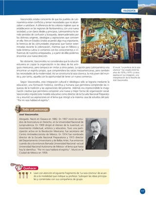 117 
FILOSOFÍA 
El mural “La profecía de la raza 
cósmica” fue creado entre los 
años de 1978 y 1979. La obra 
expresa en sus imágenes, una 
interpretación de la fi losofía de 
José Vasconcelos. 
Vasconcelos estaba consciente de que los pueblos de Lati-noamérica 
vivían confl ictos y tenían necesidades que no alcan-zaban 
a satisfacer. A diferencia de los colonos ingleses que se 
establecieron en las regiones de Norteamérica, con una nueva 
sociedad, y con claros ideales y principios, Latinoamérica ha te-nido 
periodos de confusión y búsqueda, desencadenados por 
los distintos orígenes, ideologías y aspiraciones que conviven 
en ella. Pero en Estados Unidos se perdió algo muy importante, 
la herencia de las comunidades originarias que fueron exter-minadas 
durante la colonización, mientras que en México y 
toda América Latina sí contamos con los conocimientos e in-fl 
uencias de nuestros antepasados, y a partir de ellas podemos 
encontrar una nueva dirección. 
No obstante, Vasconcelos no consideraba que la solución 
estuviera en copiar la organización ni las ideas de los anti-guos 
mexicanos, pero tampoco en imitar a otros países. La opción para Latinoamérica era 
encontrar un espíritu propio, que comprendiera las raíces mesoamericanas, pero también 
las necesidades de la modernidad. Así se constituiría la raza cósmica, la más joven del mun-do 
y, por tanto, aquella con la oportunidad de tener un nuevo comienzo. 
Según Vasconcelos, esta integración cultural e ideológica sólo se lograría mediante la 
educación; una formación histórica, científi ca y humana que permitiera comprender las ri-quezas 
de la tradición y las aspiraciones del presente. Además era imprescindible la imagi-nación 
creativa que permitiera componer una nueva y mejor forma de organización social. 
Vasconcelos impulsó este modelo educativo como director de la Escuela Nacional Preparato-ria 
y resumió sus aspiraciones en el lema que otorgó a la máxima casa de estudios del país: 
“Por mi raza hablará el espíritu”. 
Todo un personaje 
José Vasconcelos 
Abogado. Nació en Oaxaca en 1882. En 1907 inició los estu-dios 
de licenciatura en Derecho, en la Universidad Nacional de 
Jurisprudencia. En 1909 dirigió el Ateneo de la Juventud, un 
movimiento intelectual, artístico y educativo. Tuvo una parti-cipación 
activa en la Revolución Mexicana; fue secretario del 
Centro Antireeleccionista de México. En 1914 fue nombrado 
director de la Escuela Nacional Preparatoria y 1915 director 
del Departamento Universitario y de Bellas Artes. Fue entonces 
cuando dio a la entonces llamada Universidad Nacional –actual 
Universidad Nacional Autónoma de México– el lema que hasta 
hoy la identifi ca: “Por mi raza hablará el espíritu”. Murió en la 
Ciudad de México en 1959. 
• Lean con atención el siguiente fragmento de ‘La raza cósmica’ de acuer-do 
a la modalidad que indique su profesor. Subrayen las ideas principa-les 
y coméntalas con sus compañeros de grupo. 
Quehacer 
 