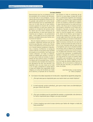 118 
Unidad 3 Planteamientos  losó cos sobre la sociedad 
La raza cósmica 
Reconozcamos que fue una desgracia no ha-ber 
procedido con la cohesión que demostra-ron 
los del norte; la raza prodigiosa, a la que 
solemos llenar de improperios sólo porque nos 
ha ganado cada partida de la lucha secular. 
Ella triunfa porque aúna sus capacidades prác-ticas 
con la visión clara de un gran destino. 
Conserva presente la intuición de una misión 
histórica defi nida, en tanto que nosotros nos 
perdemos en el laberinto de quimeras verba-les. 
Parece que Dios mismo conduce los pa-sos 
del sajonismo, en tanto que nosotros nos 
matamos por el dogma o nos proclamamos 
ateos. ¡Cómo deben de reír de nuestros des-plantes 
y vanidades latinas estos fuertes cons-tructores 
de imperios! 
Pero los tropiezos adversos no nos inclinan 
a claudicar; vagamente sentimos que han de 
servirnos para descubrir nuestra ruta. Precisa-mente, 
en las diferencias encontramos el cami-no; 
si nomás imitamos, perdemos; si descubri-mos, 
si creamos, triunfaremos. La ventaja de 
nuestra tradición es que posee mayor facilidad 
de simpatía con los extraños. Esto implica que 
nuestra civilización, con todos sus defectos, 
puede ser elegida para asimilar y convertir a 
un nuevo tipo a todos los hombres. En ella se 
prepara de esta suerte la trama, el múltiple y 
rico plasma de la humanidad futura. Comien-za 
a advertirse este mandato de la Historia en 
esa abundancia de amor que permitió a los 
españoles crear una raza nueva con el indio 
y con el negro; prodigando la estirpe blanca 
a través del soldado que engendraba familia 
indígena y la cultura de Occidente por medio 
de la doctrina y el ejemplo de los misioneros 
que pusieron al indio en condiciones de pe-netrar 
en la nueva etapa, la etapa del mundo 
Uno. La colonización española creó mestizaje; 
esto señala su carácter, fi ja su responsabilidad 
y defi ne su porvenir. El inglés siguió cruzándo-se 
sólo con el blanco y exterminó al indígena; 
lo sigue exterminando en la sorda lucha eco-nómica, 
más efi caz que la conquista armada. 
Esto prueba su limitación y es el indicio de su 
decadencia. Equivale, en grande, a los matri-monios 
incestuosos de los faraones que mi-naron 
la virtud de aquella raza, y contradice 
el fi n ulterior de la Historia, que es lograr la 
fusión de los pueblos y las culturas. Hacer un 
mundo inglés; exterminar a los rojos, para que 
en toda la América se renueve el norte de Eu-ropa, 
hecho de blancos puros, no es más que 
repetir el proceso victorioso de una raza ven-cedora. 
Ya esto lo hicieron los rojos; lo han he-cho 
o lo han intentado todas las razas fuertes 
y homogéneas; pero eso no resuelve el proble-ma 
humano; para un objetivo tan menguado 
no se quedó en reserva cinco mil años la Amé-rica. 
El objeto del continente nuevo y antiguo 
es mucho más importante. Su predestinación 
obedece al designio de constituir la cuna de 
una raza quinta en la que se fundirán todos 
los pueblos, para reemplazar a las cuatro que 
aisladamente han venido forjando la Histo-ria. 
En el suelo de América hallará término la 
dispersión, allí se consumará la unidad por el 
triunfo del amor fecundo, y la superación de 
todas las estirpes. 
José Vasconcelos. La raza cósmica, 
en “Obras completas”. 
• Con base en las ideas expuestas en la discusión, responde las siguientes preguntas. 
1. ¿Por qué crees que es importante para una nación tener una misión histórica? 
2. A nivel nacional, social e individual, ¿por qué es mejor crear una identidad pro-pia 
que imitar la de otros? 
3. ¿Por qué consideras que la capacidad de aceptar y comprender a los demás es 
un factor importante para integrar una raza universal? 
4. ¿Cómo imaginas que sería la raza cósmica que habría de integrar a todas las 
razas existentes? 
 