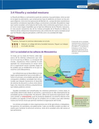 119 
FILOSOFÍA 
3.4 Filosofía y sociedad mexicana 
La fi losofía de México y Latinoamérica parte de cuestiones muy particulares; cómo se vivió 
en la región la colonización, qué consecuencias trajo el catolicismo al chocar con las anti-guas 
religiones, cómo eran las aspiraciones de libertad, etc.; aunque de estas características 
que podrían considerarse regionales se llega a conclusiones universales. No podemos negar 
que nuestra sociedad, como todas las del mundo, tiene condiciones que la hacen única; es 
en torno a esos rasgos irrepetibles que se tejen las refl exiones de los fi lósofos mexicanos. 
En esta sección revisaremos dos de los motivos principales de la fi losofía en México, la 
herencia de las civilizaciones mesoamericanas y las condiciones de nuestra sociedad actual 
que han llevado a algunos pensadores a defi nirla como una sociedad del relajo. 
Quehacer 
Propósito: Participar en prácticas relacionadas con el arte. 
• Elaboren un collage del tema Sociedad mexicana. Peguen sus trabajos 
en el salón de clase. 
3.4.1 La sociedad en las culturas de Mesoamérica 
Sin duda, por tus clases de Historia, sabes algo 
acerca de las distintas civilizaciones que vivie-ron 
en lo que hoy es México: su concepción del 
mundo, arquitectura, mitos o poemas. En este 
apartado nos concentraremos en revisar cómo 
era su organización social a grandes rasgos de 
los pueblos que se establecieron en lo que co-nocemos 
como Mesoamérica. 
Las civilizaciones que se desarrollaron en esta 
región aproximadamente hacia el año 600 a.C., 
fueron en principio comunidades agrícolas, pero 
consiguieron establecer sociedades bien estruc-turadas 
que después favorecieron el desarrollo 
de sistemas de educación y cultura; éstos dieron 
lugar a las creaciones artísticas y arquitectónicas 
que todavía podemos conocer. 
TOTONACAS 
Aquellas sociedades eran estratifi cadas; los individuos pertenecían a ciertas clases, lo 
cual estaba determinado desde el nacimiento, y permanecían en ellas desempeñando las 
actividades que les correspondían. No obstante, califi car de injusta esta organización impli-caría 
cometer un anacronismo, pues las jerarquías obedecían a la estrecha relación entre 
lo político y lo sagrado. El hecho de que se cumpliera con un orden y que cada individuo 
tuviera una función era lo que permitía mantener la organización del mundo. 
Los estratos principales en estas organizaciones eran el de agricultores y trabajadores, 
los guerreros, los sacerdotes y los gobernantes. Cada uno de ellos cumplía una labor ne-cesaria 
para mantener la estructura armónica, tanto de la sociedad como del cosmos al 
que pertenecían. 
El desarrollo de las sociedades 
mesoamericanas comenzó en la 
agricultura, aproximadamente 
en el 600 a.C. La arquitectura, 
la literatura, el arte, fueron 
importantes elementos de las 
diferentes culturas posteriores 
a esa época. 
Chichen Itzá 
Palenque 
Teotihuacán 
OLMECAS 
MAYAS 
MIXTECAS 
AZTECAS 
ZAPOTECAS 
Monte Albán Bonampak 
Anacronismo: incon-gruencia 
que resulta de 
presentar algo como 
propio de una época a la 
que no corresponde. 
Glosario 
 